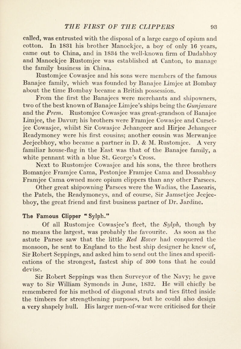 called, was entrusted with the disposal of a large cargo of opium and cotton. In 1831 his brother Manockjee, a boy of only 16 years, came out to China, and in 1834 the well-known firm of Dadabhov and Manockjee Rustomjee was established at Canton, to manage the family business in China. Rustomjee Cowasjee and his sons were members of the famous Banajee family, which was founded by Banajee Limjee at Bombay about the time Bombay became a British possession. From the first the Banajees were merchants and shipowners, two of the best known of Banajee Limjee’s ships being the Gunjaware and the Prem. Rustomjee Cowasjee was great-grandson of Banajee Limjee, the Davur; his brothers were Framjee Cowasjee and Curset- jee Cowasjee, whilst Sir Cowasjee Jehangeer and Hirjee Jehangeer Readymoney were his first cousins; another cousin was Merwanjee Jeejeebhoy, who became a partner in D. & M. Rustomjee. A very familiar house-flag in the East was that of the Banajee family, a white pennant with a blue St. George’s Cross. Next to Rustomjee Cowasjee and his sons, the three brothers Bomanjee Framjee Cama, Pestonjee Framjee Cama and Dossabhoy Framjee Cama owned more opium clippers than any other Parsees. Other great shipowning Parsees were the Wadias, the Lascaris, the Patels, the Readymoneys, and of course, Sir Jamsetjee Jeejee¬ bhoy, the great friend and first business partner of Dr. Jardine. The Famous Clipper * Sylph.” Of all Rustomjee Cowasjee’s fleet, the Sylph, though by no means the largest, was probably the favourite. As soon as the astute Parsee saw that the little Red Rover had conquered the monsoon, he sent to England to the best ship designer he knew of, Sir Robert Seppings, and asked him to send out the lines and specifi¬ cations of the strongest, fastest ship of 300 tons that he could devise. Sir Robert Seppings was then Surveyor of the Navy; he gave way to Sir William Symonds in June, 1832. He will chiefly be remembered for his method of diagonal struts and ties fitted inside the timbers for strengthening purposes, but he could also design a very shapely hull. His larger men-of-war were criticised for their