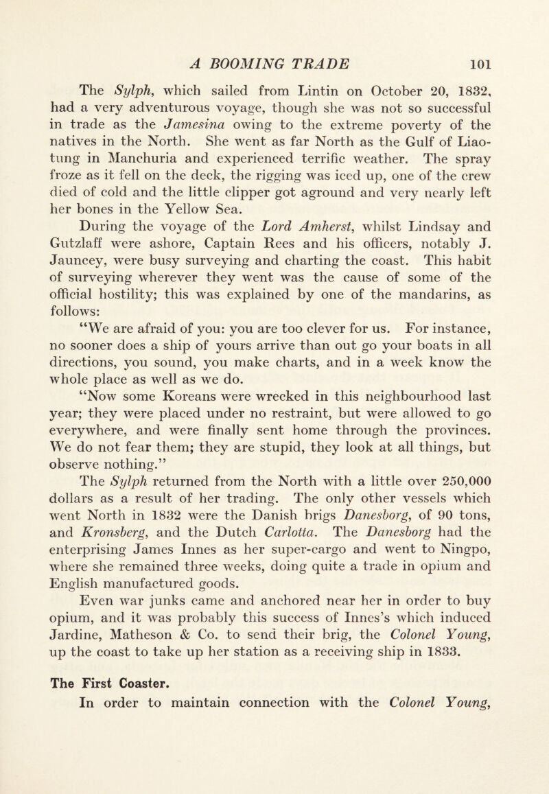 The Sylph, which sailed from Lintin on October 20, 1832, had a very adventurous voyage, though she was not so successful in trade as the Jamesina owing to the extreme poverty of the natives in the North. She went as far North as the Gulf of Liao¬ tung in Manchuria and experienced terrific weather. The spray froze as it fell on the deck, the rigging was iced up, one of the crew died of cold and the little clipper got aground and very nearly left her bones in the Yellow Sea. During the voyage of the Lord Amherst, whilst Lindsay and Gutzlaff were ashore, Captain Rees and his officers, notably J. Jauncey, were busy surveying and charting the coast. This habit of surveying wherever they went was the cause of some of the official hostility; this was explained by one of the mandarins, as follows: “We are afraid of you: you are too clever for us. For instance, no sooner does a ship of yours arrive than out go your boats in all directions, you sound, you make charts, and in a week know the whole place as well as we do. “Now some Koreans were wrecked in this neighbourhood last year; they were placed under no restraint, but were allowed to go everywhere, and were finally sent home through the provinces. We do not fear them; they are stupid, they look at all things, but observe nothing.” The Sylph returned from the North with a little over 250,000 dollars as a result of her trading. The only other vessels which went North in 1832 were the Danish brigs Danesborg, of 90 tons, and Kronsberg, and the Dutch Carlotta. The Danesborg had the enterprising James Innes as her super-cargo and went to Ningpo, where she remained three weeks, doing quite a trade in opium and English manufactured goods. Even war junks came and anchored near her in order to buy opium, and it was probably this success of Innes’s which induced Jardine, Matheson & Co. to send their brig, the Colonel Young, up the coast to take up her station as a receiving ship in 1833. The First Coaster. In order to maintain connection with the Colonel Young,