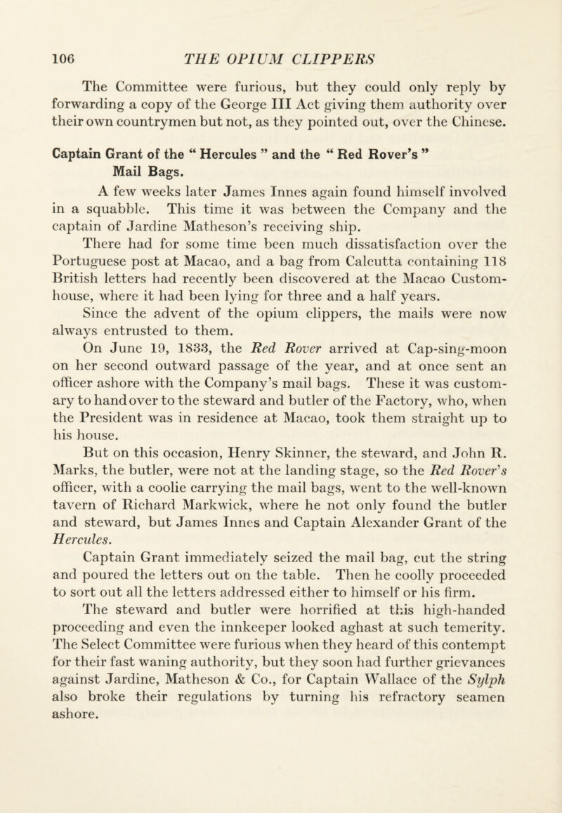 The Committee were furious, but they could only reply by forwarding a copy of the George III Act giving them authority over their own countrymen but not, as they pointed out, over the Chinese. Captain Grant of the “ Hercules ” and the “ Red Rover’s 99 Mail Bags. A few weeks later James Innes again found himself involved in a squabble. This time it was between the Company and the captain of Jardine Matheson’s receiving ship. There had for some time been much dissatisfaction over the Portuguese post at Macao, and a bag from Calcutta containing 118 British letters had recently been discovered at the Macao Custom¬ house, where it had been lying for three and a half years. Since the advent of the opium clippers, the mails were now always entrusted to them. On June 19, 1833, the Red Rover arrived at Cap-sing-moon on her second outward passage of the year, and at once sent an officer ashore with the Company’s mail bags. These it was custom¬ ary to handover to the steward and butler of the Factory, who, when the President was in residence at Macao, took them straight up to his house. But on this occasion, Henry Skinner, the steward, and John R. Marks, the butler, were not at the landing stage, so the Red Rover's officer, with a coolie carrying the mail bags, went to the well-known tavern of Richard Markwick, where he not only found the butler and steward, but James Innes and Captain Alexander Grant of the Hercules. Captain Grant immediately seized the mail bag, cut the string and poured the letters out on the table. Then he coolly proceeded to sort out all the letters addressed either to himself or his firm. The steward and butler were horrified at this high-handed proceeding and even the innkeeper looked aghast at such temerity. The Select Committee were furious when they heard of this contempt for their fast waning authority, but they soon had further grievances against Jardine, Matheson & Co., for Captain Wallace of the Sylph also broke their regulations by turning his refractory seamen ashore.