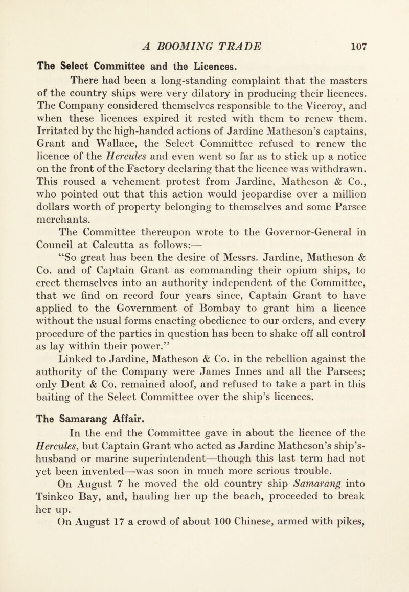 The Select Committee and the Licences. There had been a long-standing complaint that the masters of the country ships were very dilatory in producing their licences. The Company considered themselves responsible to the Viceroy, and when these licences expired it rested with them to renew them. Irritated by the high-handed actions of Jardine Matheson’s captains, Grant and Wallace, the Select Committee refused to renew the licence of the Hercules and even went so far as to stick up a notice on the front of the Factory declaring that the licence was withdrawn. This roused a vehement protest from Jardine, Matheson & Co., who pointed out that this action would jeopardise over a million dollars worth of property belonging to themselves and some Parsee merchants. The Committee thereupon wrote to the Governor-General in Council at Calcutta as follows:— “So great has been the desire of Messrs. Jardine, Matheson & Co. and of Captain Grant as commanding their opium ships, to erect themselves into an authority independent of the Committee, that we find on record four years since, Captain Grant to have applied to the Government of Bombay to grant him a licence without the usual forms enacting obedience to our orders, and every procedure of the parties in question has been to shake off all control as lay within their power.” Linked to Jardine, Matheson & Co. in the rebellion against the authority of the Company were James Innes and all the Parsees; only Dent & Co. remained aloof, and refused to take a part in this baiting of the Select Committee over the ship’s licences. The Samarang Affair. In the end the Committee gave in about the licence of the Hercules, but Captain Grant who acted as Jardine Matheson’s ship’s- husband or marine superintendent—though this last term had not yet been invented—was soon in much more serious trouble. On August 7 he moved the old country ship Samarang into Tsinkeo Bay, and, hauling her up the beach, proceeded to break her up. On August 17 a crowd of about 100 Chinese, armed with pikes,