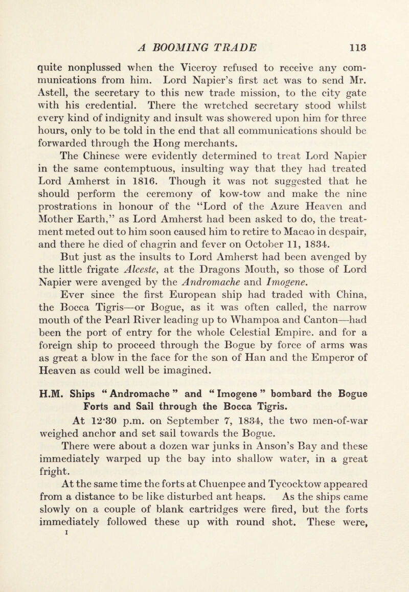 quite nonplussed when the Viceroy refused to receive any com¬ munications from him. Lord Napier’s first act was to send Mr. Astell, the secretary to this new trade mission, to the city gate with his credential. There the wretched secretary stood whilst every kind of indignity and insult was showered upon him for three hours, only to be told in the end that all communications should be forwarded through the Hong merchants. The Chinese were evidently determined to treat Lord Napier in the same contemptuous, insulting way that they had treated Lord Amherst in 1816. Though it was not suggested that he should perform the ceremony of kow-tow and make the nine prostrations in honour of the “Lord of the Azure Heaven and Mother Earth,” as Lord Amherst had been asked to do, the treat¬ ment meted out to him soon caused him to retire to Macao in despair, and there he died of chagrin and fever on October 11, 1834. But just as the insults to Lord Amherst had been avenged by the little frigate Alceste, at the Dragons Mouth, so those of Lord Napier were avenged by the Andromache and Imogene. Ever since the first European ship had traded with China, the Bocca Tigris—or Bogue, as it was often called, the narrow mouth of the Pearl River leading up to Whampoa and Canton—had been the port of entry for the whole Celestial Empire, and for a foreign ship to proceed through the Bogue by force of arms was as great a blow in the face for the son of Han and the Emperor of Heaven as could well be imagined. H.M. Ships “ Andromache ” and “ Imogene ” bombard the Bogue Forts and Sail through the Bocca Tigris. At 12*30 p.m. on September 7, 1834, the two men-of-war weighed anchor and set sail towards the Bogue. There were about a dozen war junks in Anson’s Bay and these immediately warped up the bay into shallow water, in a great fright. At the same time the forts at Chuenpee and Tycocktow appeared from a distance to be like disturbed ant heaps. As the ships came slowly on a couple of blank cartridges were fired, but the forts immediately followed these up with round shot. These were,