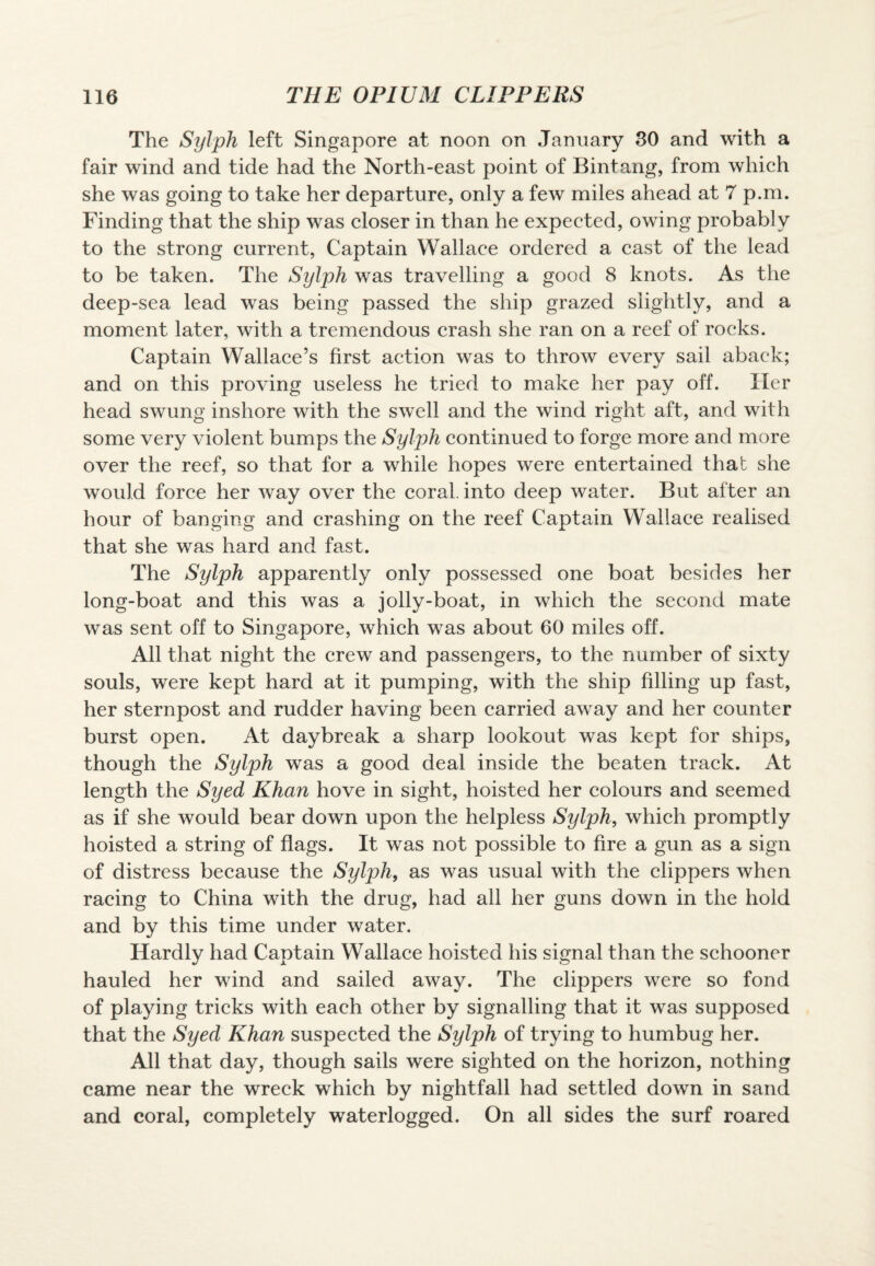 The Sylph left Singapore at noon on January 30 and with a fair wind and tide had the North-east point of Bintang, from which she was going to take her departure, only a few miles ahead at 7 p.m. Finding that the ship was closer in than he expected, owing probably to the strong current, Captain Wallace ordered a cast of the lead to be taken. The Sylph was travelling a good 8 knots. As the deep-sea lead was being passed the ship grazed slightly, and a moment later, with a tremendous crash she ran on a reef of rocks. Captain Wallace’s first action was to throw every sail aback; and on this proving useless he tried to make her pay off. Her head swung inshore with the swell and the wind right aft, and with some very violent bumps the Sylph continued to forge more and more over the reef, so that for a while hopes were entertained that she would force her way over the coral, into deep water. But after an hour of banging and crashing on the reef Captain Wallace realised that she was hard and fast. The Sylph apparently only possessed one boat besides her long-boat and this was a jolly-boat, in which the second mate was sent off to Singapore, which was about 60 miles off. All that night the crew and passengers, to the number of sixty souls, were kept hard at it pumping, with the ship filling up fast, her sternpost and rudder having been carried away and her counter burst open. At daybreak a sharp lookout was kept for ships, though the Sylph was a good deal inside the beaten track. At length the Syed Khan hove in sight, hoisted her colours and seemed as if she would bear down upon the helpless Sylph, which promptly hoisted a string of flags. It was not possible to fire a gun as a sign of distress because the Sylph, as was usual with the clippers when racing to China with the drug, had all her guns down in the hold and by this time under water. Hardly had Captain Wallace hoisted his signal than the schooner hauled her wind and sailed away. The clippers were so fond of playing tricks with each other by signalling that it was supposed that the Syed Khan suspected the Sylph of trying to humbug her. All that day, though sails were sighted on the horizon, nothing came near the wreck which by nightfall had settled down in sand and coral, completely waterlogged. On all sides the surf roared