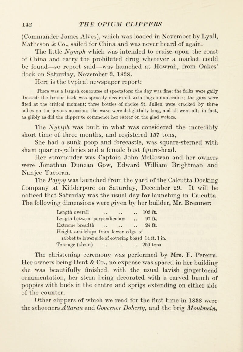 (Commander James Alves), which was loaded in November by Lyall, Matheson & Co., sailed for China and was never heard of again. The little Nymph which was intended to cruise upon the coast of China and carry the prohibited drug wherever a market could be found—so report said—was launched at Howrah, from Oakes* dock on Saturday, November 3, 1838. Here is the typical newspaper report: There was a largish concourse of spectators: the day was fine: the folks were gaily dressed: the bonnie bark was sprucely decorated with flags innumerable; the guns were fired at the critical moment; three bottles of choice St. Julien were cracked by three ladies on the joyous occasion: the ways were delightfully long, and all went off; in fact, as glibly as did the clipper to commence her career on the glad waters. The Nymph was built in what was considered the incredibly short time of three months, and registered 157 tons, She had a sunk poop and forecastle, was square-sterned with sham quarter-galleries and a female bust figure-head. Her commander was Captain John McGowan and her owners were Jonathan Duncan Gow, Edward William Brightman and Nanjee Tacoran. The Poppy was launched from the yard of the Calcutta Docking Company at Kidderpore on Saturday, December 29. It will be noticed that Saturday was the usual day for launching in Calcutta. The following dimensions were given by her builder, Mr. Bremner: Length overall .. .. .. 108 ft. Length between perpendiculars .. 97 ft. Extreme breadth .. .. .. 24 ft. Height amidships from lower edge of rabbet to lower side of covering board 14 ft. 1 in. Tonnage (about) .. .. .. 250 tons The christening ceremony was performed by Mrs. F. Pereira. Her owners being Dent & Co., no expense was spared in her building she was beautifully finished, with the usual lavish gingerbread ornamentation, her stern being decorated with a carved bunch of poppies with buds in the centre and sprigs extending on either side of the counter. Other clippers of which we read for the first time in 1838 were the schooners Attaran and Governor Doherty, and the brig Moulmein.