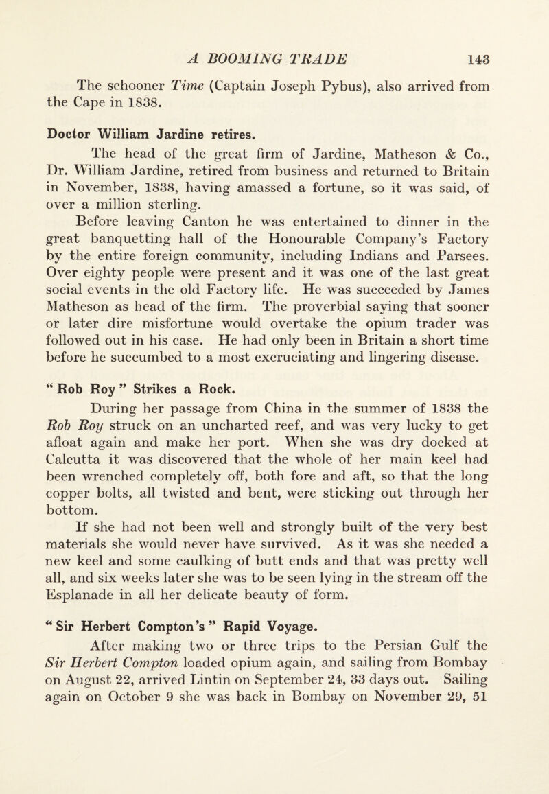 The schooner Time (Captain Joseph Pybus), also arrived from the Cape in 1838. Doctor William Jardine retires. The head of the great firm of Jardine, Matheson & Co., Dr. William Jardine, retired from business and returned to Britain in November, 1838, having amassed a fortune, so it was said, of over a million sterling. Before leaving Canton he was entertained to dinner in the great banquetting hall of the Honourable Company’s Factory by the entire foreign community, including Indians and Parsees. Over eighty people were present and it was one of the last great social events in the old Factory life. He was succeeded by James Matheson as head of the firm. The proverbial saying that sooner or later dire misfortune would overtake the opium trader was followed out in his case. He had only been in Britain a short time before he succumbed to a most excruciating and lingering disease. “ Rob Roy ” Strikes a Rock. During her passage from China in the summer of 1838 the Rob Roy struck on an uncharted reef, and was very lucky to get afloat again and make her port. When she was dry docked at Calcutta it was discovered that the whole of her main keel had been wrenched completely off, both fore and aft, so that the long copper bolts, all twisted and bent, were sticking out through her bottom. If she had not been well and strongly built of the very best materials she would never have survived. As it was she needed a new keel and some caulking of butt ends and that was pretty well all, and six weeks later she was to be seen lying in the stream off the Esplanade in all her delicate beauty of form. “ Sir Herbert Compton’s” Rapid Voyage. After making two or three trips to the Persian Gulf the Sir Herbert Compton loaded opium again, and sailing from Bombay on August 22, arrived Lintin on September 24, 33 days out. Sailing again on October 9 she was back in Bombay on November 29, 51