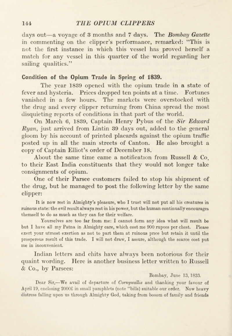 days out—a voyage of 3 months and 7 days. The Bombay Gazette in commenting on the clipper’s performance, remarked: “This is not the first instance in which this vessel has proved herself a match for any vessel in this quarter of the world regarding her sailing qualities.” Condition of the Opium Trade in Spring of 1839. The year 1839 opened with the opium trade in a state of fever and hysteria. Prices dropped ten points at a time. Fortunes vanished in a few hours. The markets were overstocked with the drug and every clipper returning from China spread the most disquieting reports of conditions in that part of the world. On March 6, 1839, Captain Henry Pybus of the Sir Edward Ryan, just arrived from Lintin 39 days out, added to the genera] gloom by his account of printed placards against the opium traffic posted up in all the main streets of Canton. He also brought a copy of Captain Elliot’s order of December 18. About the same time came a notification from Russell & Co. to their East India constituents that they would not longer take consignments of opium. One of their Parsee customers failed to stop his shipment of the drug, but he managed to post the following letter by the same clipper: It is now rest in Almighty’s pleasure, who I trust will not put all his creatures in ruinous state: the evil result always rest in his power, but the human continually encourages themself to do as much as they can for their welfare. Yourselves are too far from me: I cannot form any idea what will result be but I have all my Patna in Almighty care, which cost me 900 rupees per chest. Please exert your utmost exertion as not to part them at ruinous price but retain it until the prosperous result of this trade. I will not draw, I assure, although the scarce cost put me in inconvenient. Indian letters and chits have always been notorious for their quaint wording. Here is another business letter written to Russell & Co., by Parsees: Bombay, June 13,1833. Dear Sir,—We avail of departure of Cornywalhs and thanking vour favour of April 19, enclosing 2000£ in small pamphlets (note “bills) suitable our order. Now heavy distress falling upon us through Almighty God, taking from bosom of family and friends