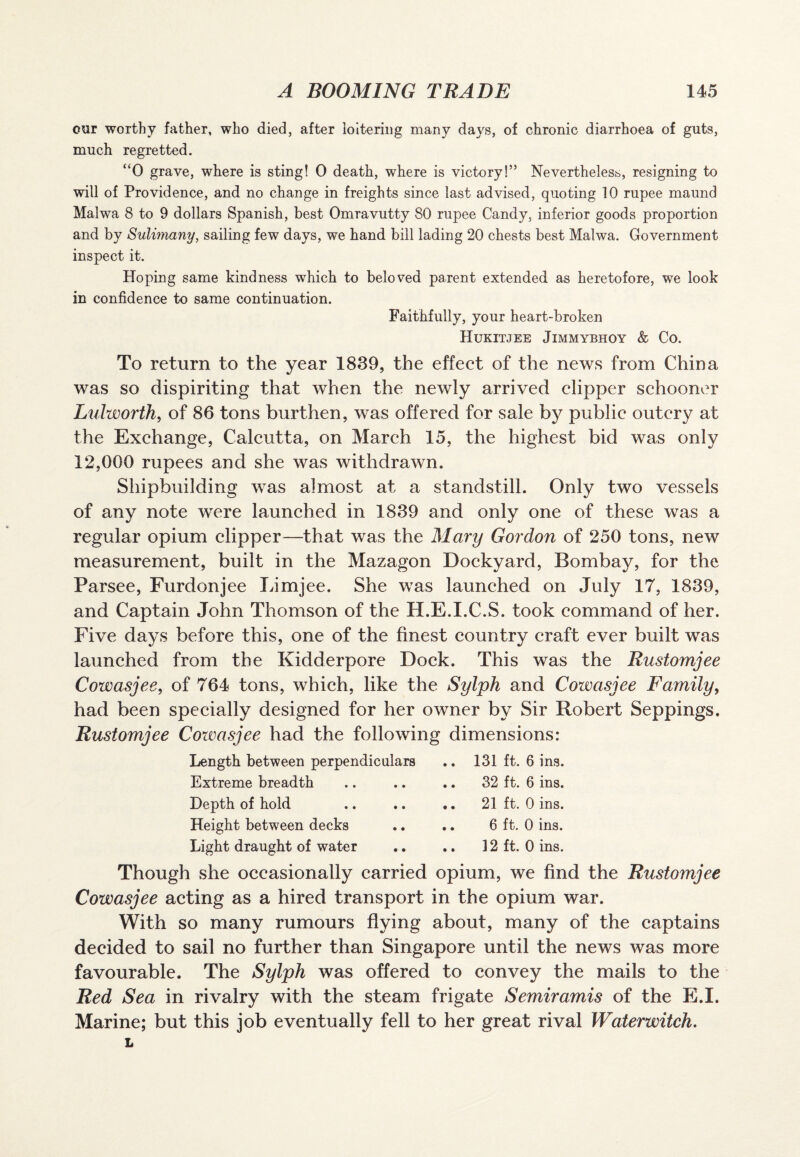 our worthy father, who died, after loitering many days, of chronic diarrhoea of guts, much regretted. “0 grave, where is sting! 0 death, where is victory!’’ Nevertheless, resigning to will of Providence, and no change in freights since last advised, quoting 10 rupee maund Malwa 8 to 9 dollars Spanish, best Omravutty 80 rupee Candy, inferior goods proportion and by Sulimany, sailing few days, we hand bill lading 20 chests best Malwa. Government inspect it. Hoping same kindness which to beloved parent extended as heretofore, we look in confidence to same continuation. Faithfully, your heart-broken Hukitjee Jimmybhoy & Co. To return to the year 1839, the effect of the news from China was so dispiriting that when the newly arrived clipper schooner Lulworth, of 86 tons burthen, was offered for sale by public outcry at the Exchange, Calcutta, on March 15, the highest bid was only 12,000 rupees and she was withdrawn. Shipbuilding was almost at a standstill. Only two vessels of any note were launched in 1839 and only one of these was a regular opium clipper—that was the Mary Gordon of 250 tons, new measurement, built in the Mazagon Dockyard, Bombay, for the Parsee, Furdonjee Limjee. She was launched on July 17, 1839, and Captain John Thomson of the H.E.I.C.S. took command of her. Five days before this, one of the finest country craft ever built was launched from the Kidderpore Dock. This was the Rustomjee Cowasjee, of 764 tons, which, like the Sylph and Cowasjee Family, had been specially designed for her owner by Sir Robert Seppings. Rustomjee Cowasjee had the following dimensions: Length between perpendiculars .. 131 ft. 6 ins. Extreme breadth .. .. .. 32 ft. 6 ins. Depth of hold .. .. .. 21 ft. 0 ins. Height between decks .. .. 6 ft. 0 ins. Light draught of water .. .. 12 ft. 0 ins. Though she occasionally carried opium, we find the Rustomjee Cowasjee acting as a hired transport in the opium war. With so many rumours flying about, many of the captains decided to sail no further than Singapore until the news was more favourable. The Sylph was offered to convey the mails to the Red Sea in rivalry with the steam frigate S emir amis of the E.I. Marine; but this job eventually fell to her great rival Waterwitch. L