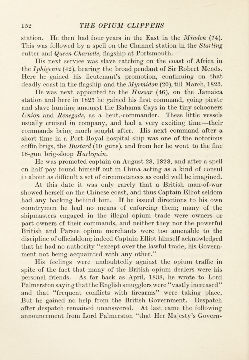 station. He then had four years in the East in the Minden (74). This was followed by a spell on the Channel station in the Starling cutter and Queen Charlotte, flagship at Portsmouth. His next service was slave catching on the coast of Africa in the Iphigenia (42), bearing the broad pendant of Sir Robert Mends. Here he gained his lieutenant’s promotion, continuing on that deadly coast in the flagship and the Myrmidon (20), till March, 1823. He was next appointed to the Hussar (46), on the Jamaica station and here in 1825 he gained his first command, going pirate and slave hunting amongst the Bahama Cays in the tiny schooners Union and Renegade, as a lieut.-commander. These little vessels usually cruised in company, and had a very exciting time—their commands being much sought after. His next command after a short time in a Port Royal hospital ship was one of the notorious coffin brigs, the Bustard (10 guns), and from her he went to the fine 18-gun brig-sloop Harlequin. He was promoted captain on August 28, 1828, and after a spell on half pay found himself out in China acting as a kind of consul in about as difficult a set of circumstances as could well be imagined. At this date it was only rarely that a British man-of-war showed herself on the Chinese coast, and thus Captain Elliot seldom had any backing behind him. If he issued directions to his own countrymen he had no means of enforcing them; many of the shipmasters engaged in the illegal opium trade were owners or part owners of their commands, and neither they nor the powerful British and Parsee opium merchants were too amenable to the discipline of officialdom; indeed Captain Elliot himself acknowledged that he had no authority “except over the lawful trade, his Govern¬ ment not being acquainted with any other.” His feelings were undoubtedly against the opium traffic in spite of the fact that many of the British opium dealers were his personal friends. As far back as April, 1838, he wrote to Lord Palmerston saying that the English smugglers were “vastly increased” and that “frequent conflicts with firearms” were taking place. But he gained no help from the British Government. Despatch after despatch remained unanswered. At last came the following announcement from Lord Palmerston “that Her Majesty’s Govern-