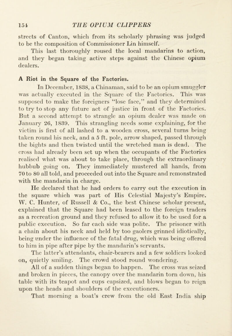streets of Canton, which from its scholarly phrasing was judged to be the composition of Commissioner Lin himself. This last thoroughly roused the local mandarins to action, and they began taking active steps against the Chinese opium dealers. A Riot in the Square of the Factories. In December, 1838, a Chinaman, said to be an opium smuggler was actually executed in the Square of the Factories. This was supposed to make the foreigners “lose face,” and they determined to try to stop any future act of justice in front of the Factories. But a second attempt to strangle an opium dealer was made on January 26, 1839. This strangling needs some explaining, for the victim is first of all lashed to a wooden cross, several turns being taken round his neck, and a 5 ft. pole, arrow shaped, passed through the bights and then twisted until the wretched man is dead. The cross had already been set up when the occupants of the Factories realised what was about to take place, through the extraordinary hubbub going on. They immediately mustered all hands, from 70 to 80 all told, and proceeded out into the Square and remonstrated with the mandarin in charge. He declared that he had orders to carry out the execution in the square which was part of His Celestial Majesty’s Empire. W. C. Hunter, of Russell & Co., the best Chinese scholar present, explained that the Square had been leased to the foreign traders as a recreation ground and they refused to allow it to be used for a public execution. So far each side was polite. The prisoner with a chain about his neck and held by too gaolers grinned idiotically, being under the influence of the fatal drug, which was being offered to him in pipe after pipe by the mandarin’s servants. The latter’s attendants, chair-bearers and a few soldiers looked on, quietly smiling. The crowd stood round wondering. All of a sudden things began to happen. The cross was seized and broken in pieces, the canopy over the mandarin torn down, his table with its teapot and cups capsized, and blows began to reign upon the heads and shoulders of the executioners. That morning a boat’s crew from the old East India ship