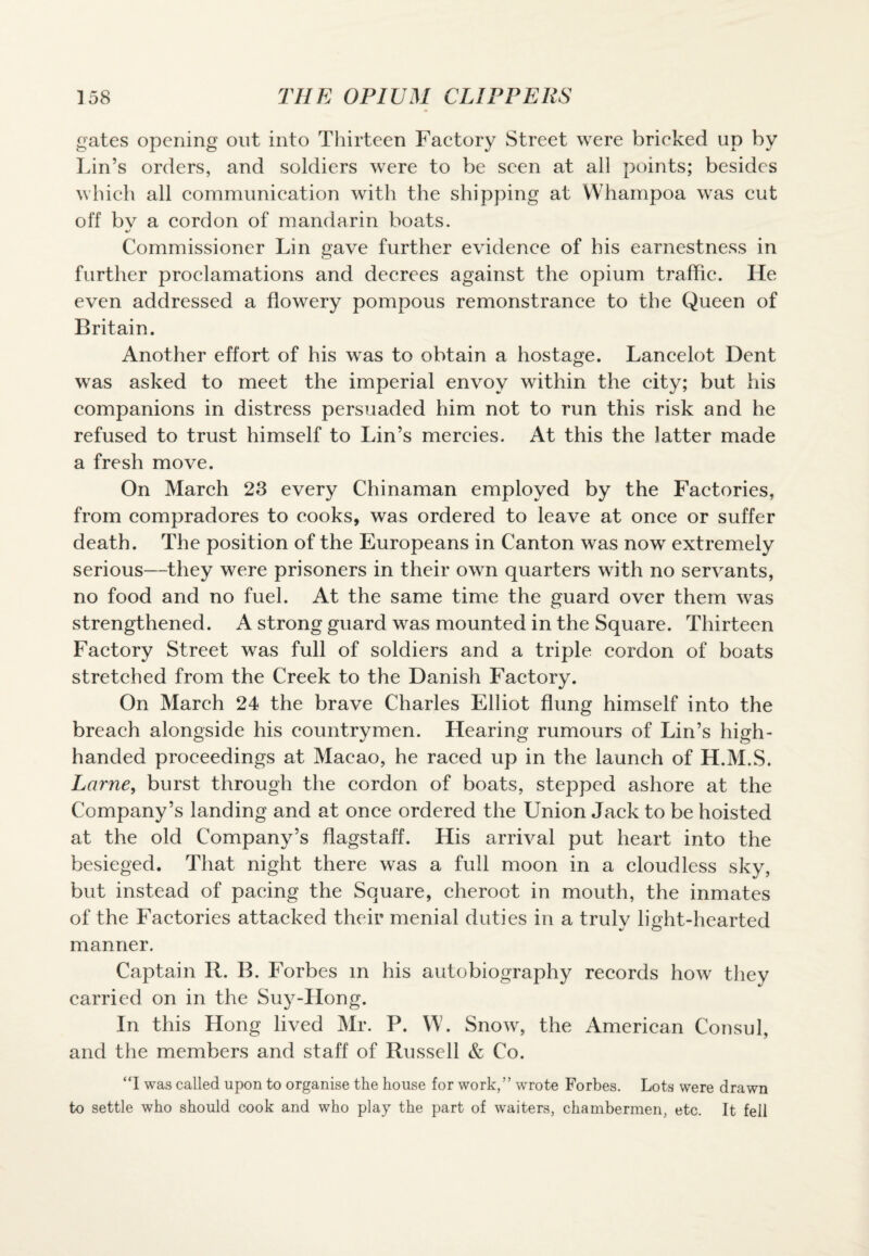 gates opening out into Thirteen Factory Street were bricked up by Lin’s orders, and soldiers were to be seen at all points; besides which all communication with the shipping at Whampoa was cut off bv a cordon of mandarin boats. c/ Commissioner Lin gave further evidence of his earnestness in further proclamations and decrees against the opium traffic. He even addressed a flowery pompous remonstrance to the Queen of Britain. Another effort of his was to obtain a hostage. Lancelot Dent was asked to meet the imperial envoy within the city; but his companions in distress persuaded him not to run this risk and he refused to trust himself to Lin’s mercies. At this the latter made a fresh move. On March 23 every Chinaman employed by the Factories, from compradores to cooks, was ordered to leave at once or suffer death. The position of the Europeans in Canton was now extremely serious—they were prisoners in their own quarters with no servants, no food and no fuel. At the same time the guard over them was strengthened. A strong guard was mounted in the Square. Thirteen Factory Street was full of soldiers and a triple cordon of boats stretched from the Creek to the Danish Factory. On March 24 the brave Charles Elliot flung himself into the breach alongside his countrymen. Hearing rumours of Lin’s high¬ handed proceedings at Macao, he raced up in the launch of H.M.S. Larne, burst through the cordon of boats, stepped ashore at the Company’s landing and at once ordered the Union Jack to be hoisted at the old Company’s flagstaff. His arrival put heart into the besieged. That night there was a full moon in a cloudless sky, but instead of pacing the Square, cheroot in mouth, the inmates of the Factories attacked their menial duties in a trulv light-hearted manner. Captain R. B. Forbes m his autobiography records how they carried on in the Suy-Hong. In this Hong lived Mr. P. W. Snow, the American Consul, and the members and staff of Russell & Co. “I was called upon to organise the house for work,” wrote Forbes. Lots were drawn to settle who should cook and who play the part of waiters, chambermen, etc. It fell