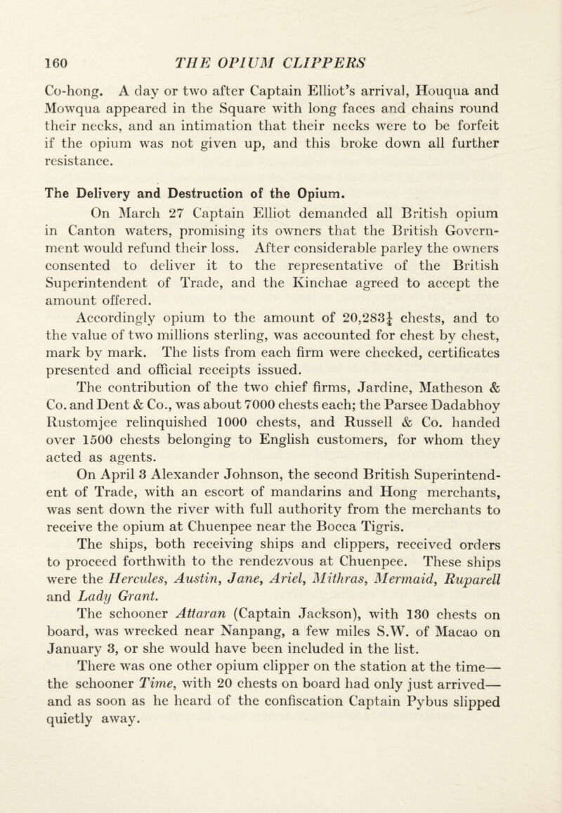 Co-hong. A day or two after Captain Elliot’s arrival, Houqua and Mowqua appeared in the Square with long faces and chains round their necks, and an intimation that their necks were to be forfeit if the opium was not given up, and this broke down all further resistance. The Delivery and Destruction of the Opium. On March 27 Captain Elliot demanded all British opium in Canton waters, promising its owners that the British Govern¬ ment would refund their loss. After considerable parley the owners consented to deliver it to the representative of the British Superintendent of Trade, and the Kinehae agreed to accept the amount offered. Accordingly opium to the amount of 20,283J chests, and to the value of two millions sterling, was accounted for chest by chest, mark bv mark. The lists from each firm were checked, certificates presented and official receipts issued. The contribution of the two chief firms, Jardine, Matheson & Co. and Dent & Co., was about 7000 chests each; the Parsee Dadabhoy Rustomjee relinquished 1000 chests, and Russell & Co. handed over 1500 chests belonging to English customers, for whom they acted as agents. On April 3 Alexander Johnson, the second British Superintend¬ ent of Trade, with an escort of mandarins and Hong merchants, was sent down the river with full authority from the merchants to receive the opium at Chuenpee near the Bocca Tigris. The ships, both receiving ships and clippers, received orders to proceed forthwith to the rendezvous at Chuenpee. These ships were the Hercules, Austin, Jane, Ariel, Mithras, Mermaid, Ruparell and Lady Grant. The schooner Attar an (Captain Jackson), with 130 chests on board, was wrecked near Nanpang, a few miles S.W. of Macao on January 3, or she would have been included in the list. There was one other opium clipper on the station at the time— the schooner Time, with 20 chests on board had only just arrived— and as soon as he heard of the confiscation Captain Pybus slipped quietly away.