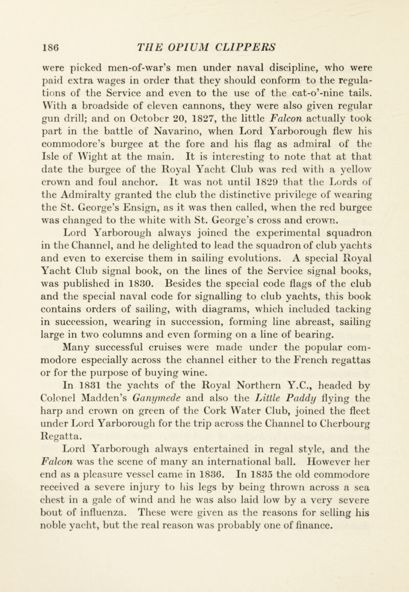 were picked men-of-war’s men under naval discipline, who were paid extra wages in order that they should conform to the regula¬ tions of the Service and even to the use of the cat-o’-nine tails. With a broadside of eleven cannons, they were also given regular gun drill; and on October 20, 1827, the little Falcon actually took part in the battle of Navarino, when Lord Yarborough flew his commodore’s burgee at the fore and his flag as admiral of the Isle of Wight at the main. It is interesting to note that at that date the burgee of the Royal Yacht Club was red with a yellow crown and foul anchor. It was not until 1829 that the Lords of the Admiralty granted the club the distinctive privilege of wearing the St. George’s Ensign, as it was then called, when the red burgee was changed to the white with St. George’s cross and crown. Lord Yarborough always joined the experimental squadron in the Channel, and he delighted to lead the squadron of club yachts and even to exercise them in sailing evolutions. A special Royal Yacht Club signal book, on the lines of the Service signal books, was published in 1830. Besides the special code flags of the club and the special naval code for signalling to club yachts, this book contains orders of sailing, with diagrams, which included tacking in succession, wearing in succession, forming line abreast, sailing large in two columns and even forming on a line of bearing. Many successful cruises were made under the popular com¬ modore especially across the channel either to the French regattas or for the purpose of buying wine. In 1831 the yachts of the Royal Northern Y.C., headed by Colonel Madden’s Ganymede and also the Little Paddy flying the harp and crown on green of the Cork Water Club, joined the fleet under Lord Yarborough for the trip across the Channel to Cherbourg Regatta. Lord Yarborough always entertained in regal style, and the Falcon was the scene of many an international ball. However her end as a pleasure vessel came in 1836. In 1835 the old commodore received a severe injury to his legs by being thrown across a sea chest in a gale of wind and he was also laid low by a very severe bout of influenza. These were given as the reasons for selling his noble yacht, but the real reason was probably one of finance.