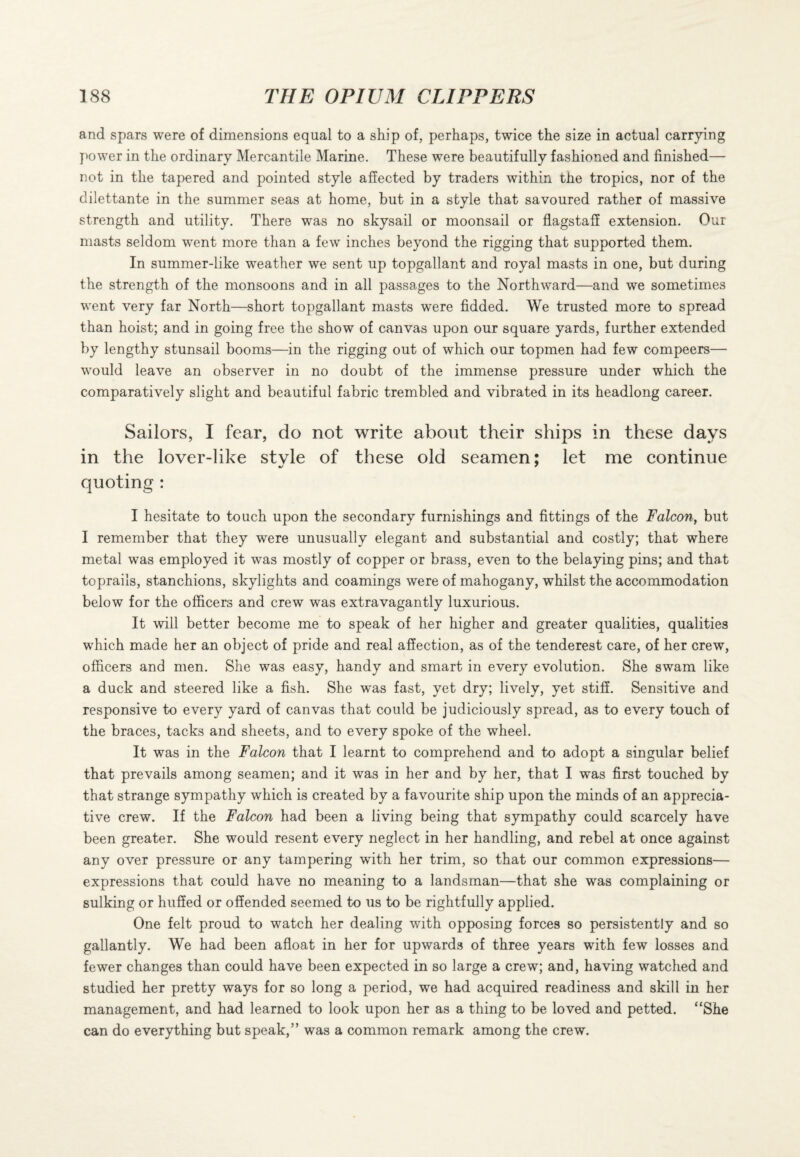 and spars were of dimensions equal to a ship of, perhaps, twice the size in actual carrying power in the ordinary Mercantile Marine. These were beautifully fashioned and finished— not in the tapered and pointed style affected by traders within the tropics, nor of the dilettante in the summer seas at home, but in a style that savoured rather of massive strength and utility. There was no skysail or moonsail or flagstaff extension. Our masts seldom went more than a few inches beyond the rigging that supported them. In summer-like weather we sent up topgallant and royal masts in one, but during the strength of the monsoons and in all passages to the Northward—and we sometimes went very far North—short topgallant masts were fidded. We trusted more to spread than hoist; and in going free the show of canvas upon our square yards, further extended by lengthy stunsail booms—in the rigging out of which our topmen had few compeers— would leave an observer in no doubt of the immense pressure under which the comparatively slight and beautiful fabric trembled and vibrated in its headlong career. Sailors, I fear, do not write about their ships in these days in the lover-like style of these old seamen; let me continue quoting : I hesitate to touch upon the secondary furnishings and fittings of the Falcon, but I remember that they were unusually elegant and substantial and costly; that where metal was employed it was mostly of copper or brass, even to the belaying pins; and that toprails, stanchions, skylights and coamings were of mahogany, whilst the accommodation below for the officers and crew was extravagantly luxurious. It will better become me to speak of her higher and greater qualities, qualities which made her an object of pride and real affection, as of the tenderest care, of her crew, officers and men. She was easy, handy and smart in every evolution. She swam like a duck and steered like a fish. She was fast, yet dry; lively, yet stiff. Sensitive and responsive to every yard of canvas that could be judiciously spread, as to every touch of the braces, tacks and sheets, and to every spoke of the wheel. It was in the Falcon that I learnt to comprehend and to adopt a singular belief that prevails among seamen; and it was in her and by her, that I was first touched by that strange sympathy which is created by a favourite ship upon the minds of an apprecia¬ tive crew. If the Falcon had been a living being that sympathy could scarcely have been greater. She would resent every neglect in her handling, and rebel at once against any over pressure or any tampering with her trim, so that our common expressions— expressions that could have no meaning to a landsman—that she was complaining or sulking or huffed or offended seemed to us to be rightfully applied. One felt proud to watch her dealing with opposing forces so persistently and so gallantly. We had been afloat in her for upwards of three years with few losses and fewer changes than could have been expected in so large a crew; and, having watched and studied her pretty ways for so long a period, we had acquired readiness and skill in her management, and had learned to look upon her as a thing to be loved and petted. “She can do everything but speak,” was a common remark among the crew.