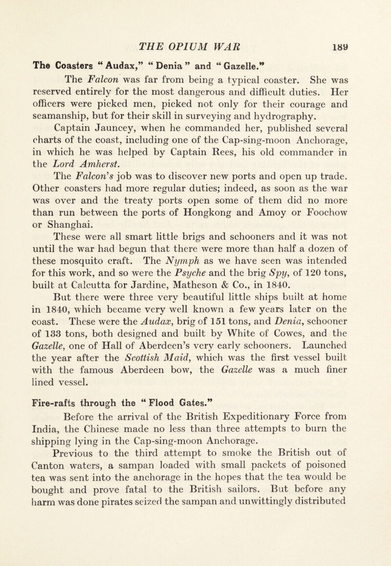 The Coasters “ Audax,” “ Denia ” and “ Gazelle.” The Falcon was far from being a typical coaster. She was reserved entirely for the most dangerous and difficult duties. Her officers were picked men, picked not only for their courage and seamanship, but for their skill in surveying and hydrography. Captain Jauncey, when he commanded her, published several charts of the coast, including one of the Cap-sing-moon Anchorage, in which he was helped by Captain Rees, his old commander in the Lord Amherst. The jFalcon’s job was to discover new ports and open up trade. Other coasters had more regular duties; indeed, as soon as the war was over and the treaty ports open some of them did no more than run between the ports of Hongkong and Amoy or Foochow or Shanghai. These were all smart little brigs and schooners and it was not until the war had begun that there were more than half a dozen of these mosquito craft. The Nymph as we have seen was intended for this work, and so were the Psyche and the brig Spy, of 120 tons, built at Calcutta for Jardine, Matheson & Co., in 1840. But there were three very beautiful little ships built at home in 1840, which became very well known a few years later on the coast. These were the Audax, brig of 151 tons, and Denia, schooner of 133 tons, both designed and built by White of Cowes, and the Gazelle, one of Hall of Aberdeen’s very early schooners. Launched the year after the Scottish Maid, which was the first vessel built with the famous Aberdeen bow, the Gazelle was a much finer lined vessel. Fire-rafts through the “ Flood Gates.” Before the arrival of the British Expeditionary Force from India, the Chinese made no less than three attempts to burn the shipping lying in the Cap-sing-moon Anchorage. Previous to the third attempt to smoke the British out of Canton waters, a sampan loaded with small packets of poisoned tea was sent into the anchorage in the hopes that the tea would be bought and prove fatal to the British sailors. But before any harm was done pirates seized the sampan and unwittingly distributed