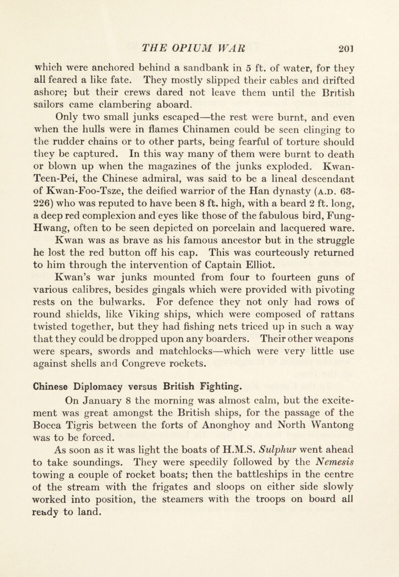 which were anchored behind a sandbank in 5 ft. of water, for they all feared a like fate. They mostly slipped their cables and drifted ashore; but their crews dared not leave them until the British sailors came clambering aboard. Only two small junks escaped—the rest were burnt, and even when the hulls were in flames Chinamen could be seen clinging to the rudder chains or to other parts, being fearful of torture should they be captured. In this way many of them were burnt to death or blown up when the magazines of the junks exploded. Kwan* Teen-Pei, the Chinese admiral, was said to be a lineal descendant of Kwan-Foo-Tsze, the deified warrior of the Han dynasty (a.d. 63- 226) who was reputed to have been 8 ft. high, with a beard 2 ft. long, a deep red complexion and eyes like those of the fabulous bird, Fung- Hwang, often to be seen depicted on porcelain and lacquered ware. Kwan was as brave as his famous ancestor but in the struggle he lost the red button off his cap. This was courteously returned to him through the intervention of Captain Elliot. Kwan’s war junks mounted from four to fourteen guns of various calibres, besides gingals which were provided with pivoting rests on the bulwarks. For defence they not only had rows of round shields, like Viking ships, which were composed of rattans twisted together, but they had fishing nets triced up in such a way that they could be dropped upon any boarders. Their other weapons were spears, swords and matchlocks—which were very little use against shells and Congreve rockets. Chinese Diplomacy versus British Fighting. On January 8 the morning was almost calm, but the excite¬ ment was great amongst the British ships, for the passage of the Bocca Tigris between the forts of Anonghoy and North Wantong was to be forced. As soon as it was light the boats of H.M.S. Sulphur went ahead to take soundings. They were speedily followed by the Nemesis towing a couple of rocket boats; then the battleships in the centre of the stream with the frigates and sloops on either side slowly worked into position, the steamers with the troops on board ail ready to land.