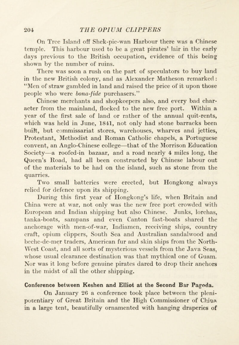 On Tree Island off Shek-pie-wan Harbour there was a Chinese temple. This harbour used to be a great pirates’ lair in the early days previous to the British occupation, evidence of this being shown by the number of ruins. There was soon a rush on the part of speculators to buy land in the new British colony, and as Alexander Matheson remarked : “Men of straw gambled in land and raised the price of it upon those people who were bona-fide purchasers.” Chinese merchants and shopkeepers also, and every bad char¬ acter from the mainland, flocked to the new free port. Within a year of the first sale of land or rather of the annual quit-rents, which was held in June, 1841, not only had stone barracks been built, but commissariat stores, warehouses, wharves and jetties, Protestant, Methodist and Roman Catholic chapels, a Portuguese convent, an Anglo-Chinese college—that of the Morrison Education Society—a roofed-in bazaar, and a road nearly 4 miles long, the Queen’s Road, had all been constructed by Chinese labour out of the materials to be had on the island, such as stone from the quarries. Two small batteries were erected, but Hongkong always relied for defence upon its shipping. During this first year of Hongkong’s life, when Britain and China were at war, not only was the new free port crowded with European and Indian shipping but also Chinese. Junks, lorchas, tanka-boats, sampans and even Canton fast-boats shared the anchorage with men-of-war, Indiamen, receiving ships, country craft, opium clippers, South Sea and Australian sandalwood and beche-de-mer traders, American fur and skin ships from the North- West Coast, and all sorts of mysterious vessels from the Java Seas, whose usual clearance destination was that mythical one of Guam. Nor was it long before genuine pirates dared to drop their anchors in the midst of all the other shipping. Conference between Keshen and Elliot at the Second Bar Pagoda. On January 26 a conference took place between the pleni¬ potentiary of Great Britain and the High Commissioner of China in a large tent, beautifully ornamented with hanging draperies of