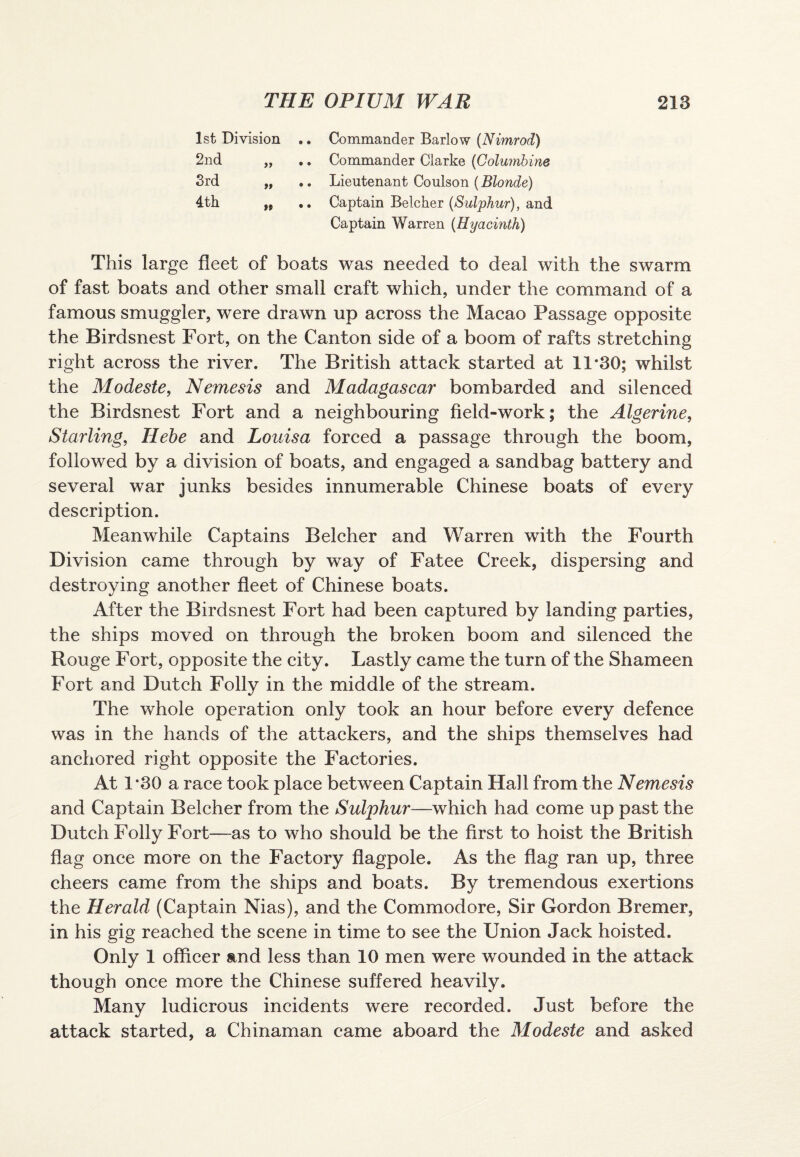 1st Division .. Commander Barlow (Nimrod) 2nd „ .. Commander Clarke (Columbine 3rd „ .. Lieutenant Coulson (Blonde) 4th „ .. Captain Belcher (Sulphur), and Captain Warren (Hyacinth) This large fleet of boats was needed to deal with the swarm of fast boats and other small craft which, under the command of a famous smuggler, were drawn up across the Macao Passage opposite the Birdsnest Fort, on the Canton side of a boom of rafts stretching right across the river. The British attack started at 11*30; whilst the Modeste, Nemesis and Madagascar bombarded and silenced the Birdsnest Fort and a neighbouring field-work; the Algerine, Starling, Hebe and Louisa forced a passage through the boom, followed by a division of boats, and engaged a sandbag battery and several war junks besides innumerable Chinese boats of every description. Meanwhile Captains Belcher and Warren with the Fourth Division came through by way of Fatee Creek, dispersing and destroying another fleet of Chinese boats. After the Birdsnest Fort had been captured by landing parties, the ships moved on through the broken boom and silenced the Rouge Fort, opposite the city. Lastly came the turn of the Shameen Fort and Dutch Folly in the middle of the stream. The whole operation only took an hour before every defence was in the hands of the attackers, and the ships themselves had anchored right opposite the Factories. At 1*30 a race took place between Captain Hall from the Nemesis and Captain Belcher from the Sulphur—which had come up past the Dutch Folly Fort—as to who should be the first to hoist the British flag once more on the Factory flagpole. As the flag ran up, three cheers came from the ships and boats. By tremendous exertions the Herald (Captain Nias), and the Commodore, Sir Gordon Bremer, in his gig reached the scene in time to see the Union Jack hoisted. Only 1 officer and less than 10 men were wounded in the attack though once more the Chinese suffered heavily. Many ludicrous incidents were recorded. Just before the attack started, a Chinaman came aboard the Modeste and asked