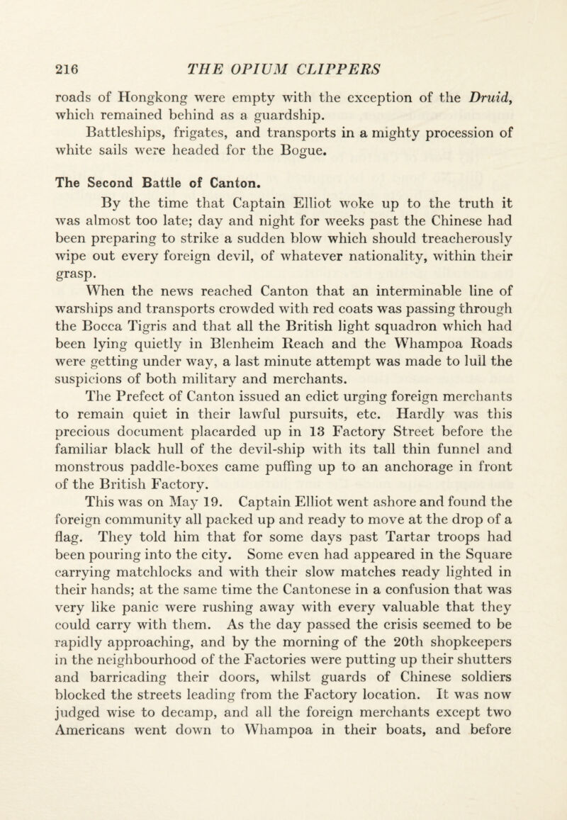 roads of Hongkong were empty with the exception of the Druid, which remained behind as a guardship. Battleships, frigates, and transports in a mighty procession of white sails were headed for the Bogue. The Second Battle of Canton. By the time that Captain Elliot woke up to the truth it was almost too late; day and night for weeks past the Chinese had been preparing to strike a sudden blow which should treacherously wipe out every foreign devil, of whatever nationality, within their grasp. When the news reached Canton that an interminable line of warships and transports crowded with red coats was passing through the Bocca Tigris and that all the British light squadron which had been lying quietly in Blenheim Reach and the Whampoa Roads were getting under way, a last minute attempt was made to lull the suspicions of both military and merchants. The Prefect of Canton issued an edict urging foreign merchants to remain quiet in their lawful pursuits, etc. Hardly was this precious document placarded up in 13 Factory Street before the familiar black hull of the devil-ship with its tall thin funnel and monstrous paddle-boxes came puffing up to an anchorage in front of the British Factory. This was on May 19. Captain Elliot went ashore and found the foreign community all packed up and ready to move at the drop of a flag. They told him that for some days past Tartar troops had been pouring into the city. Some even had appeared in the Square carrying matchlocks and with their slow matches ready lighted in their hands; at the same time the Cantonese in a confusion that was very like panic were rushing away with every valuable that they could carry with them. As the day passed the crisis seemed to be rapidly approaching, and by the morning of the 20th shopkeepers in the neighbourhood of the Factories were putting up their shutters and barricading their doors, whilst guards of Chinese soldiers blocked the streets leading from the Factory location. It was now judged wise to decamp, and all the foreign merchants except two Americans went down to Whampoa in their boats, and before