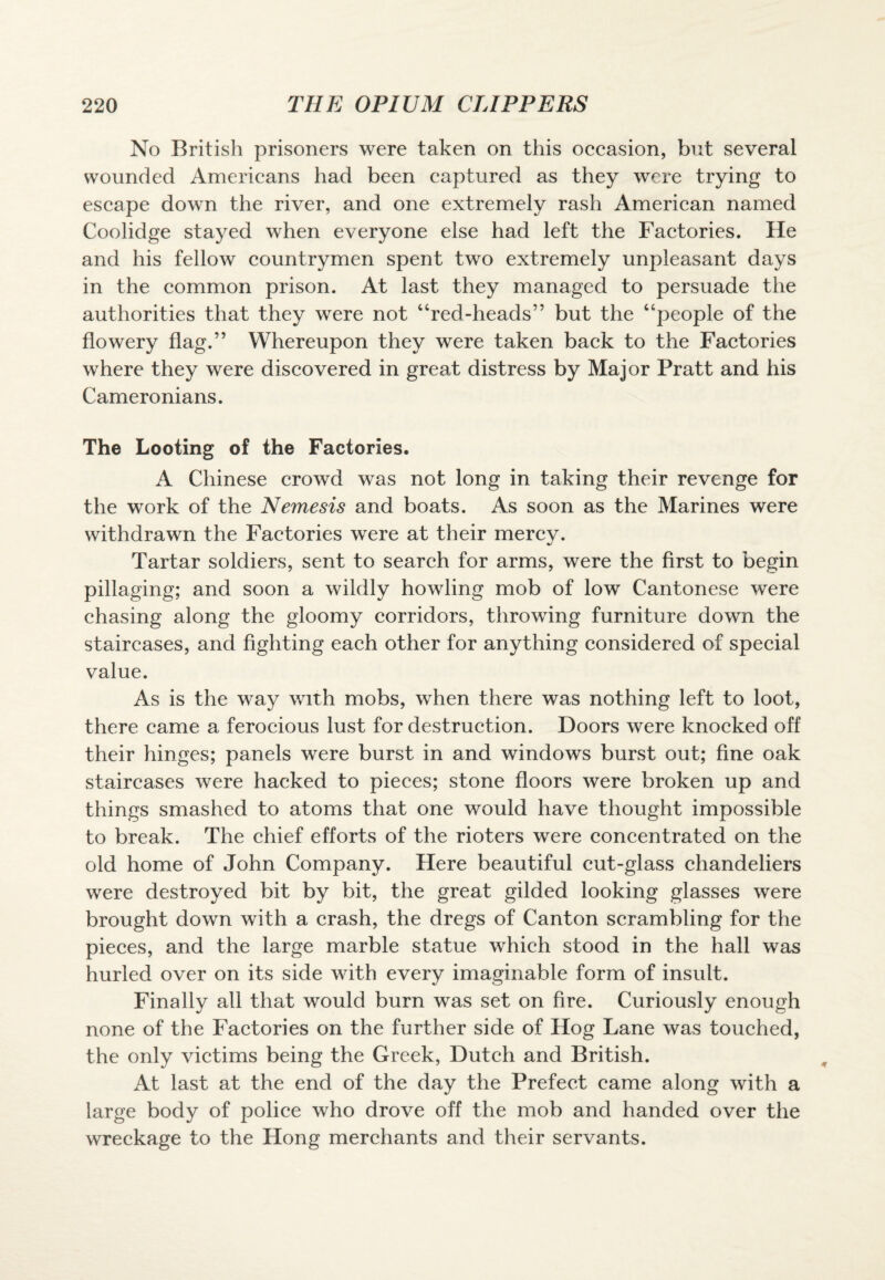 No British prisoners were taken on this occasion, but several wounded Americans had been captured as they were trying to escape down the river, and one extremely rash American named Coolidge stayed when everyone else had left the Factories. He and his fellow countrymen spent two extremely unpleasant days in the common prison. At last they managed to persuade the authorities that they were not “red-heads” but the “people of the flowery flag.” Whereupon they were taken back to the Factories where they were discovered in great distress by Major Pratt and his Cameronians. The Looting of the Factories. A Chinese crowd was not long in taking their revenge for the work of the Nemesis and boats. As soon as the Marines were withdrawn the Factories were at their mercy. Tartar soldiers, sent to search for arms, were the first to begin pillaging; and soon a wildly howling mob of low Cantonese were chasing along the gloomy corridors, throwing furniture down the staircases, and fighting each other for anything considered of special value. As is the way with mobs, when there was nothing left to loot, there came a ferocious lust for destruction. Doors were knocked off their hinges; panels were burst in and windows burst out; fine oak staircases were hacked to pieces; stone floors were broken up and things smashed to atoms that one would have thought impossible to break. The chief efforts of the rioters were concentrated on the old home of John Company. Here beautiful cut-glass chandeliers were destroyed bit by bit, the great gilded looking glasses were brought down with a crash, the dregs of Canton scrambling for the pieces, and the large marble statue which stood in the hall was hurled over on its side with every imaginable form of insult. Finally all that would burn was set on fire. Curiously enough none of the Factories on the further side of Hog Lane was touched, the only victims being the Greek, Dutch and British. At last at the end of the day the Prefect came along with a large body of police who drove off the mob and handed over the wreckage to the Hong merchants and their servants.