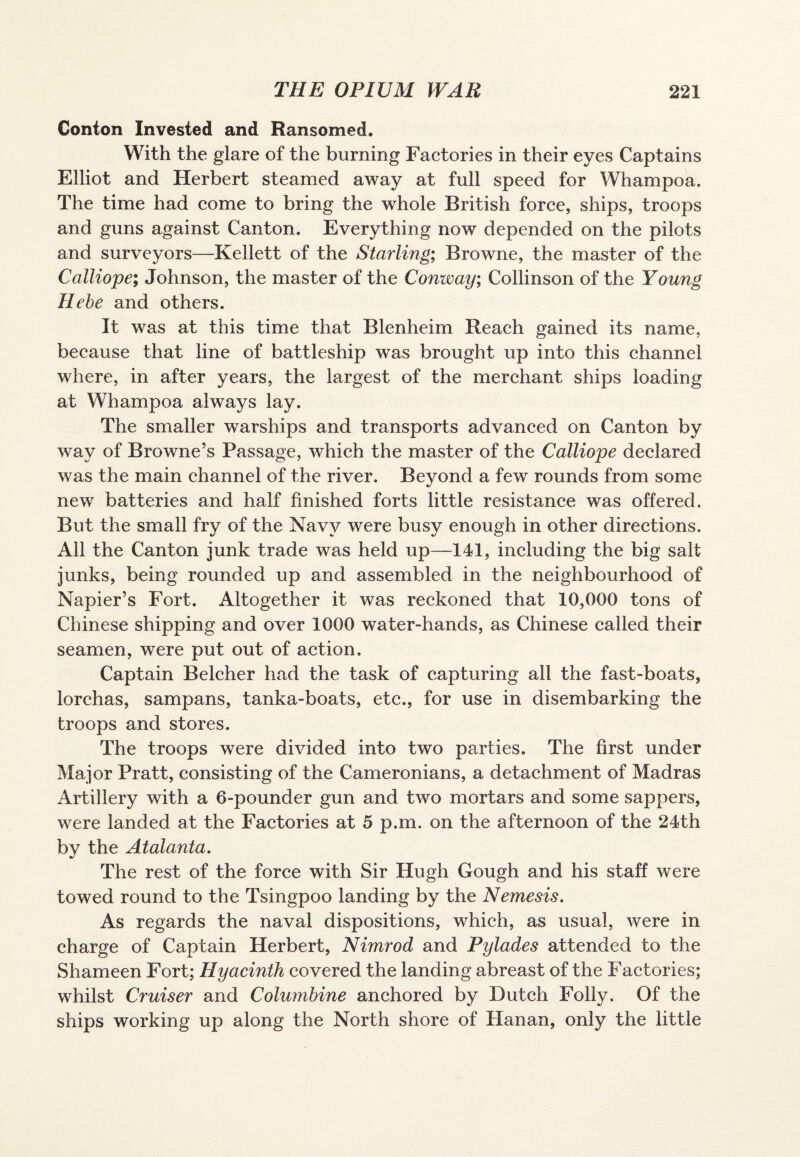 Conton Invested and Ransomed. With the glare of the burning Factories in their eyes Captains Elliot and Herbert steamed away at full speed for Whampoa. The time had come to bring the whole British force, ships, troops and guns against Canton. Everything now depended on the pilots and surveyors—Kellett of the Starling; Browne, the master of the Calliope; Johnson, the master of the Conway; Collinson of the Young Hebe and others. It was at this time that Blenheim Reach gained its name, because that line of battleship was brought up into this channel where, in after years, the largest of the merchant ships loading at Whampoa always lay. The smaller warships and transports advanced on Canton by way of Browne’s Passage, which the master of the Calliope declared was the main channel of the river. Beyond a few rounds from some new batteries and half finished forts little resistance was offered. But the small fry of the Navy were busy enough in other directions. All the Canton junk trade was held up—141, including the big salt junks, being rounded up and assembled in the neighbourhood of Napier’s Fort. Altogether it was reckoned that 10,000 tons of Chinese shipping and over 1000 water-hands, as Chinese called their seamen, were put out of action. Captain Belcher had the task of capturing all the fast-boats, lorchas, sampans, tanka-boats, etc., for use in disembarking the troops and stores. The troops were divided into two parties. The first under Major Pratt, consisting of the Cameronians, a detachment of Madras Artillery with a 6-pounder gun and two mortars and some sappers, were landed at the Factories at 5 p.m. on the afternoon of the 24th bv the Atalanta. %/ The rest of the force with Sir Hugh Gough and his staff were towed round to the Tsingpoo landing by the Nemesis. As regards the naval dispositions, which, as usual, were in charge of Captain Herbert, Nimrod and Pylades attended to the Shameen Fort; Hyacinth covered the landing abreast of the Factories; whilst Cruiser and Columbine anchored by Dutch Folly. Of the ships working up along the North shore of Hanan, only the little