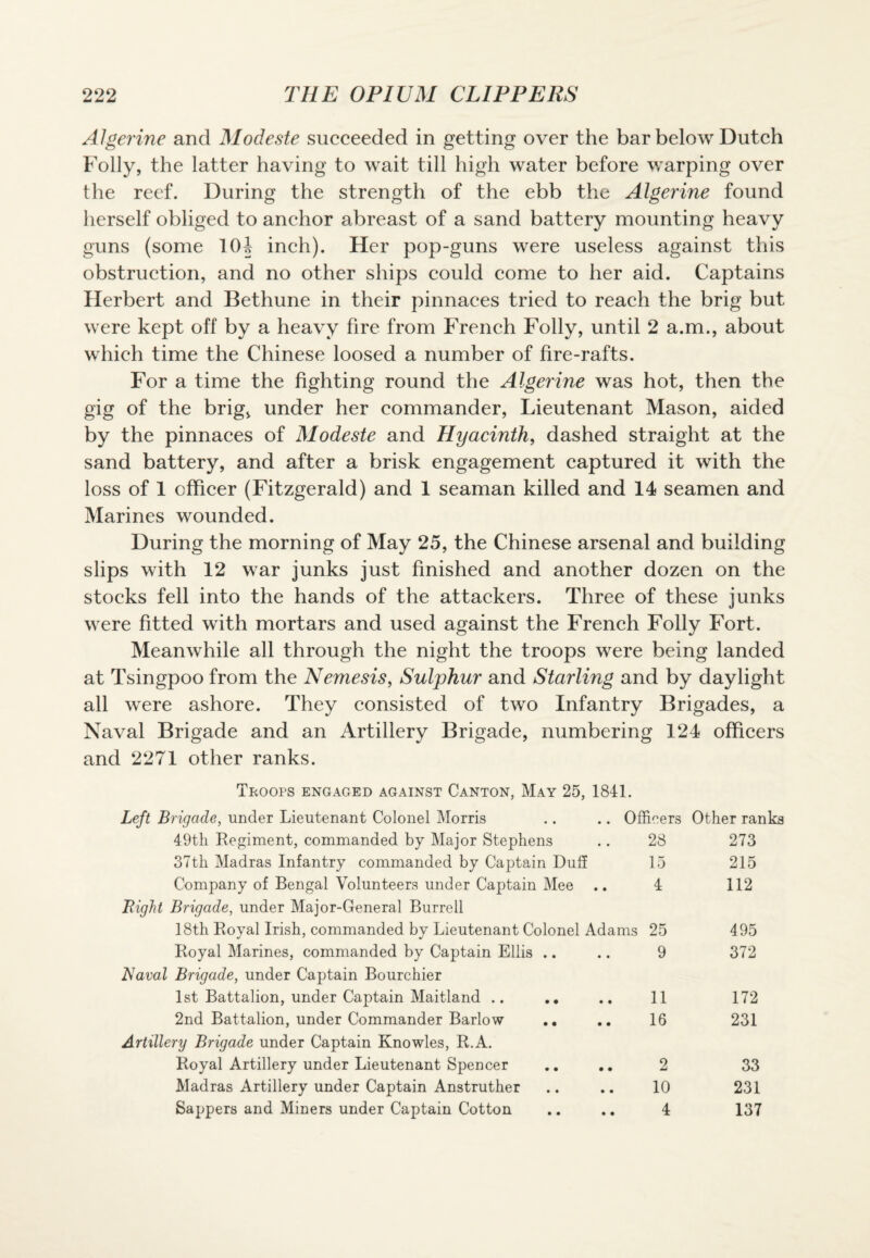 Algerine and Modeste succeeded in getting over the bar below Dutch Folly, the latter having to wait till high water before warping over the reef. During the strength of the ebb the Algerine found herself obliged to anchor abreast of a sand battery mounting heavy guns (some 1(H inch). Her pop-guns were useless against this obstruction, and no other ships could come to her aid. Captains Herbert and Bethune in their pinnaces tried to reach the brig but were kept off by a heavy fire from French Folly, until 2 a.m., about which time the Chinese loosed a number of fire-rafts. For a time the fighting round the Algerine was hot, then the gig of the brig, under her commander, Lieutenant Mason, aided by the pinnaces of Modeste and Hyacinth, dashed straight at the sand battery, and after a brisk engagement captured it with the loss of 1 officer (Fitzgerald) and 1 seaman killed and 14 seamen and Marines wounded. During the morning of May 25, the Chinese arsenal and building slips with 12 war junks just finished and another dozen on the stocks fell into the hands of the attackers. Three of these junks were fitted with mortars and used against the French Folly Fort. Meanwhile all through the night the troops were being landed at Tsingpoo from the Nemesis, Sulphur and Starling and by daylight all were ashore. They consisted of two Infantry Brigades, a Naval Brigade and an Artillery Brigade, numbering 124 officers and 2271 other ranks. Troops engaged against Canton, May 25, 1841. Left Brigade, under Lieutenant Colonel Morris .. .. Officers Other ranks 49th Regiment, commanded by Major Stephens .. 28 273 37th Madras Infantry commanded by Captain Duff 15 215 Company of Bengal Volunteers under Captain Mee .. 4 112 Right Brigade, under Major-General Burrell 18th Royal Irish, commanded by Lieutenant Colonel Adams 25 495 Royal Marines, commanded by Captain Ellis .. .. 9 372 Naval Brigade, under Captain Bourchier 1st Battalion, under Captain Maitland .. . * .. 11 172 2nd Battalion, under Commander Barlow .. 16 231 Artillery Brigade under Captain Knowles, R.A. Royal Artillery under Lieutenant Spencer .. .. 2 33 Madras Artillery under Captain Anstruther .. .. 10 231 Sappers and Miners under Captain Cotton .. .. 4 137