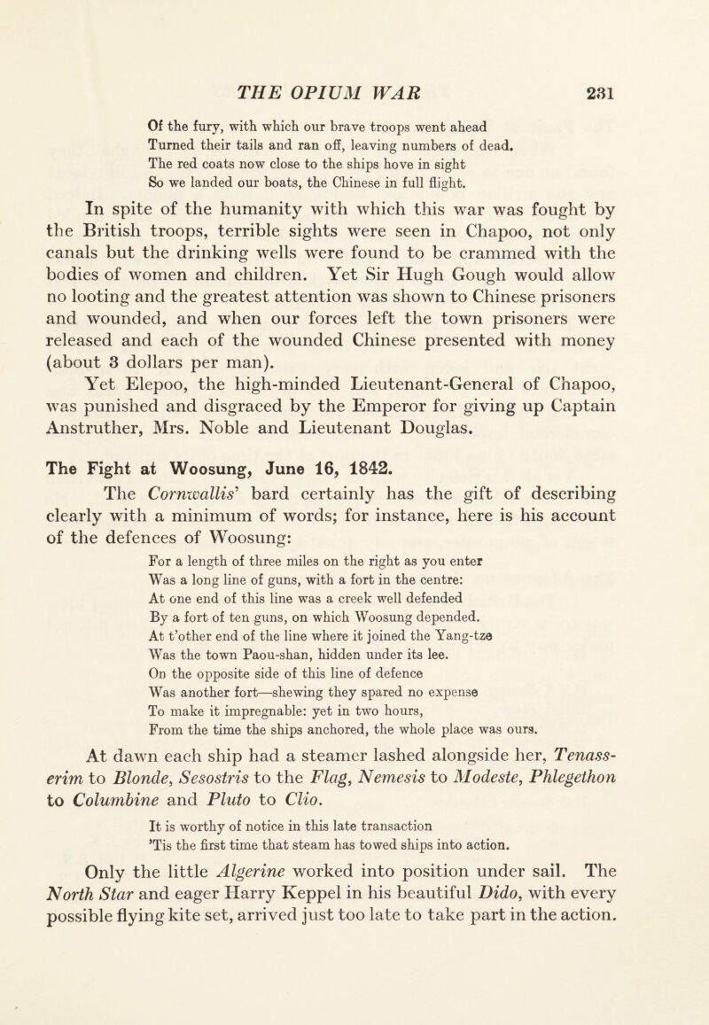 Of the fury, with which our brave troops went ahead Turned their tails and ran off, leaving numbers of dead. The red coats now close to the ships hove in sight So we landed our boats, the Chinese in full flight. In spite of the humanity with which this war was fought by the British troops, terrible sights were seen in Chapoo, not only canals but the drinking wells were found to be crammed with the bodies of women and children. Yet Sir Hugh Gough would allow no looting and the greatest attention was shown to Chinese prisoners and wounded, and when our forces left the town prisoners were released and each of the wounded Chinese presented with money (about 3 dollars per man). Yet Elepoo, the high-minded Lieutenant-General of Chapoo, wras punished and disgraced by the Emperor for giving up Captain Anstruther, Mrs. Noble and Lieutenant Douglas. The Fight at Woosung, June 16, 1842. The Cornwallis’ bard certainly has the gift of describing clearly with a minimum of words; for instance, here is his account of the defences of Woosung: For a length of three miles on the right as you enter Was a long line of guns, with a fort in the centre: At one end of this line was a creek well defended By a fort of ten guns, on which Woosung depended. At t’other end of the line where it joined the Yang-tze Was the town Paou-shan, hidden under its lee. On the opposite side of this line of defence Was another fort—shewing they spared no expense To make it impregnable: yet in two hours, From the time the ships anchored, the whole place was ours. At dawn each ship had a steamer lashed alongside her, Tenass- erim to Blonde, Sesostris to the Flag, Nemesis to Modeste, Phlegethon to Columbine and Pluto to Clio. It is worthy of notice in this late transaction ’Tis the first time that steam has towed ships into action. Only the little Algerine worked into position under sail. The North Star and eager Harry Keppel in his beautiful Dido, with every possible flying kite set, arrived just too late to take part in the action.