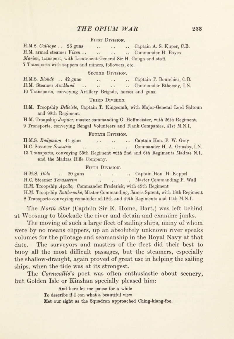 First Division. H.M.S. Calliope .. 26 guns .Captain A. S. Kuper, C.B. H.M. armed steamer Vixen .. .. .. .. Commander H. Boves %/ Marion, transport, with Lieutenent-General Sir H. Gough and staff. 7 Transports with sappers and miners, followers, etc. Second Division. H.M.S. Blonde .. 42 guns .. .. .. Captain T. Bourchier, C.B. H.M. Steamer Auckland .. .. .. .. Commander Ethersey, I.N. 10 Transports, conveying Artillery Brigade, horses and guns. Third Division. H.M. Troopship Belleisle, Captain T. Kingcomb, with Major-General Lord Saltoun and 98th Regiment. H.M. Troopship Jupiter, master commanding G. Hoffmeister, with 26th Regiment. 9 Transports, conveying Bengal Volunteers and Flank Companies, 41st M.N.I. Fourth Division. H.M.S. Endymion 44 guns .. .. .. Captain Hon. F. W. Grey H.C. Steamer Sesostris .. .. .. .. Commander H. A. Ormsby, I.N. 13 Transports, conveying 55th Regiment with 2nd and 6th Regiments Madras N.T. and the Madras Rifle Company. Fifth Division. H.M.S. Dido .. 20 guns .. .. .. Captain Hon. H. Keppel H.C. Steamer Tenasserim .. .. .. Master Commanding P. Wall H.M. Troopship Apollo, Commander Frederick, with 49th Regiment H.M. Troopship Rattlesnake, Master Commanding, James Sprent, with 18th Regiment 8 Transports conveying remainder of 18th and 49th Regiments and 14th M.N.I. The North Star (Captain Sir E. Home, Bart.) was left behind at Woosung to blockade the river and detain and examine junks. The moving of such a large fleet of sailing ships, many of whom were by no means clippers, up an absolutely unknown river speaks volumes for the pilotage and seamanship in the Royal Navy at that date. The surveyors and masters of the fleet did their best to buoy all the most difficult passages, but the steamers, especially the shallow-draught, again proved of great use in helping the sailing ships, when the tide was at its strongest. The Cornwallis's poet was often enthusiastic about scenery, but Golden Isle or Kinshan specially pleased him: And here let me pause for a while To describe if I can what a beautiful view Met our sight as the Squadron approached Ching-kiang-foo.