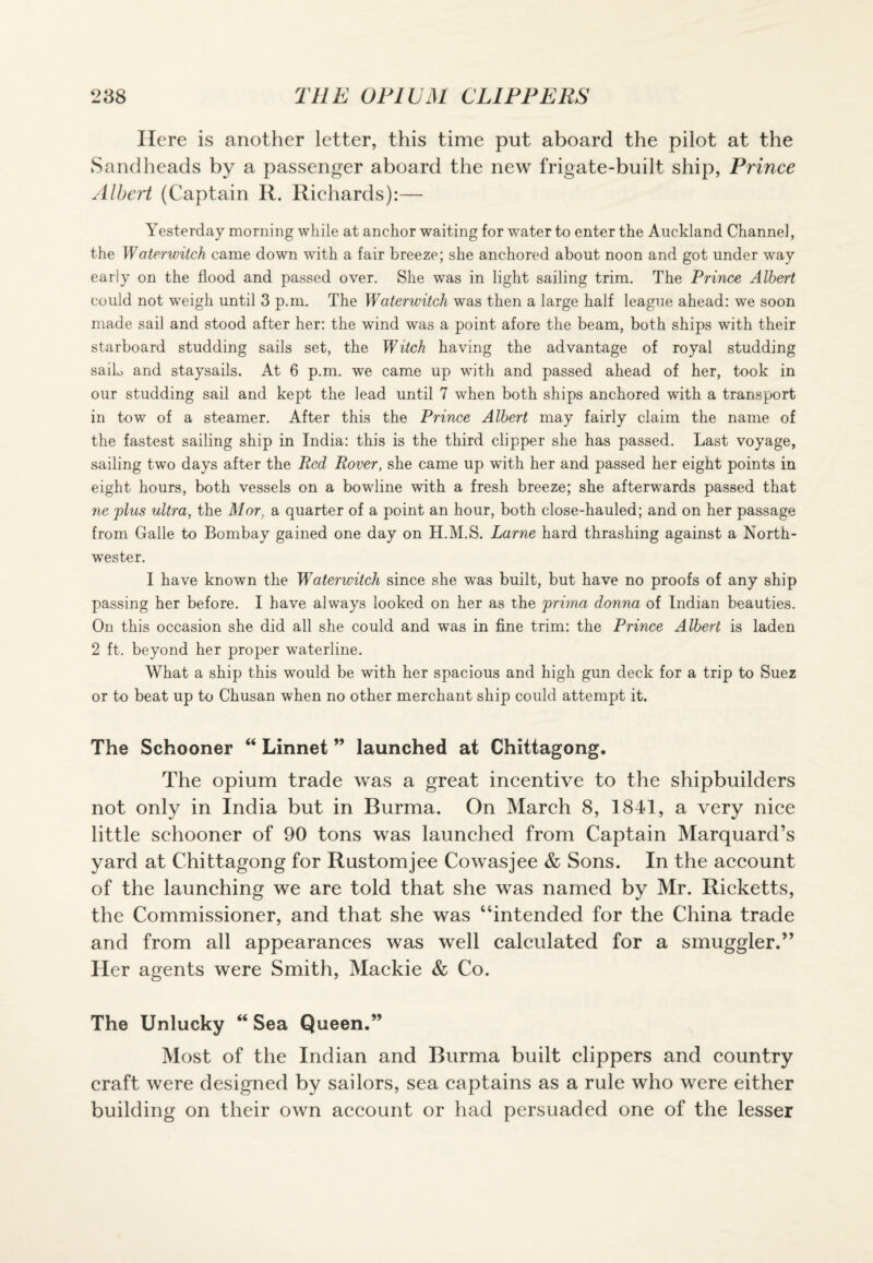 Here is another letter, this time put aboard the pilot at the Sandheads by a passenger aboard the new frigate-built ship, Prince Albert (Captain R. Richards):— Yesterday morning while at anchor waiting for water to enter the Auckland Channel, the Waterwitch came down with a fair breeze; she anchored about noon and got under way early on the flood and passed over. She was in light sailing trim. The Prince Albert could not weigh until 3 p.m. The Waterwitch was then a large half league ahead: we soon made sail and stood after her: the wind was a point afore the beam, both ships with their starboard studding sails set, the Witch having the advantage of royal studding sailo and staysails. At 6 p.m. we came up with and passed ahead of her, took in our studding sail and kept the lead until 7 when both ships anchored with a transport in tow of a steamer. After this the Prince Albert may fairly claim the name of the fastest sailing ship in India: this is the third clipper she has passed. Last voyage, sailing two days after the Red Rover, she came up with her and passed her eight points in eight hours, both vessels on a bowline with a fresh breeze; she afterwards passed that ne plus ultra, the Mor, a quarter of a point an hour, both close-hauled; and on her passage from Galle to Bombay gained one day on H.M.S. Larne hard thrashing against a North¬ wester. I have known the Waterwitch since she was built, but have no proofs of any ship passing her before. I have always looked on her as the prima donna of Indian beauties. On this occasion she did all she could and was in fine trim: the Prince Albert is laden 2 ft. beyond her proper waterline. What a ship this would be with her spacious and high gun deck for a trip to Suez or to beat up to Chusan when no other merchant ship could attempt it. The Schooner “ Linnet ” launched at Chittagong. The opium trade was a great incentive to the shipbuilders not only in India but in Burma. On March 8, 1841, a very nice little schooner of 90 tons was launched from Captain Marquard’s yard at Chittagong for Rustomjee Cowasjee & Sons. In the account of the launching we are told that she was named by Mr. Ricketts, the Commissioner, and that she was “intended for the China trade and from all appearances was well calculated for a smuggler.” Her agents were Smith, Mackie & Co. The Unlucky “ Sea Queen.” Most of the Indian and Burma built clippers and country craft were designed by sailors, sea captains as a rule who were either building on their own account or had persuaded one of the lesser