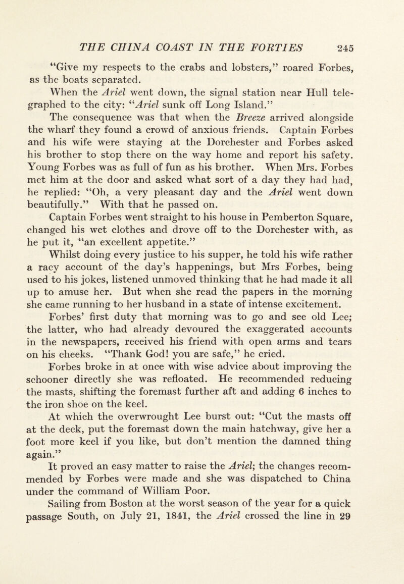 “Give my respects to the crabs and lobsters,” roared Forbes, as the boats separated. When the Ariel went down, the signal station near Hull tele¬ graphed to the city: “Ariel sunk off Long Island.” The consequence was that when the Breeze arrived alongside the wharf they found a crowd of anxious friends. Captain Forbes and his wife were staying at the Dorchester and Forbes asked his brother to stop there on the way home and report his safety. Young Forbes was as full of fun as his brother. When Mrs. Forbes met him at the door and asked what sort of a day they had had, he replied: “Oh, a very pleasant day and the Ariel went down beautifully.” With that he passed on. Captain Forbes went straight to his house in Pemberton Square, changed his wet clothes and drove off to the Dorchester with, as he put it, “an excellent appetite.” Whilst doing every justice to his supper, he told his wife rather a racy account of the day’s happenings, but Mrs Forbes, being used to his jokes, listened unmoved thinking that he had made it all up to amuse her. But when she read the papers in the morning she came running to her husband in a state of intense excitement. Forbes’ first duty that morning was to go and see old Lee; the latter, who had already devoured the exaggerated accounts in the newspapers, received his friend with open arms and tears on his cheeks. “Thank God! you are safe,” he cried. Forbes broke in at once with wise advice about improving the schooner directly she was refloated. He recommended reducing the masts, shifting the foremast further aft and adding 6 inches to the iron shoe on the keel. At which the overwrought Lee burst out: “Cut the masts off at the deck, put the foremast down the main hatchway, give her a foot more keel if you like, but don’t mention the damned thing again.” It proved an easy matter to raise the Ariel; the changes recom¬ mended by Forbes were made and she was dispatched to China under the command of William Poor. Sailing from Boston at the worst season of the year for a quick passage South, on July 21, 1841, the Ariel crossed the line in 29