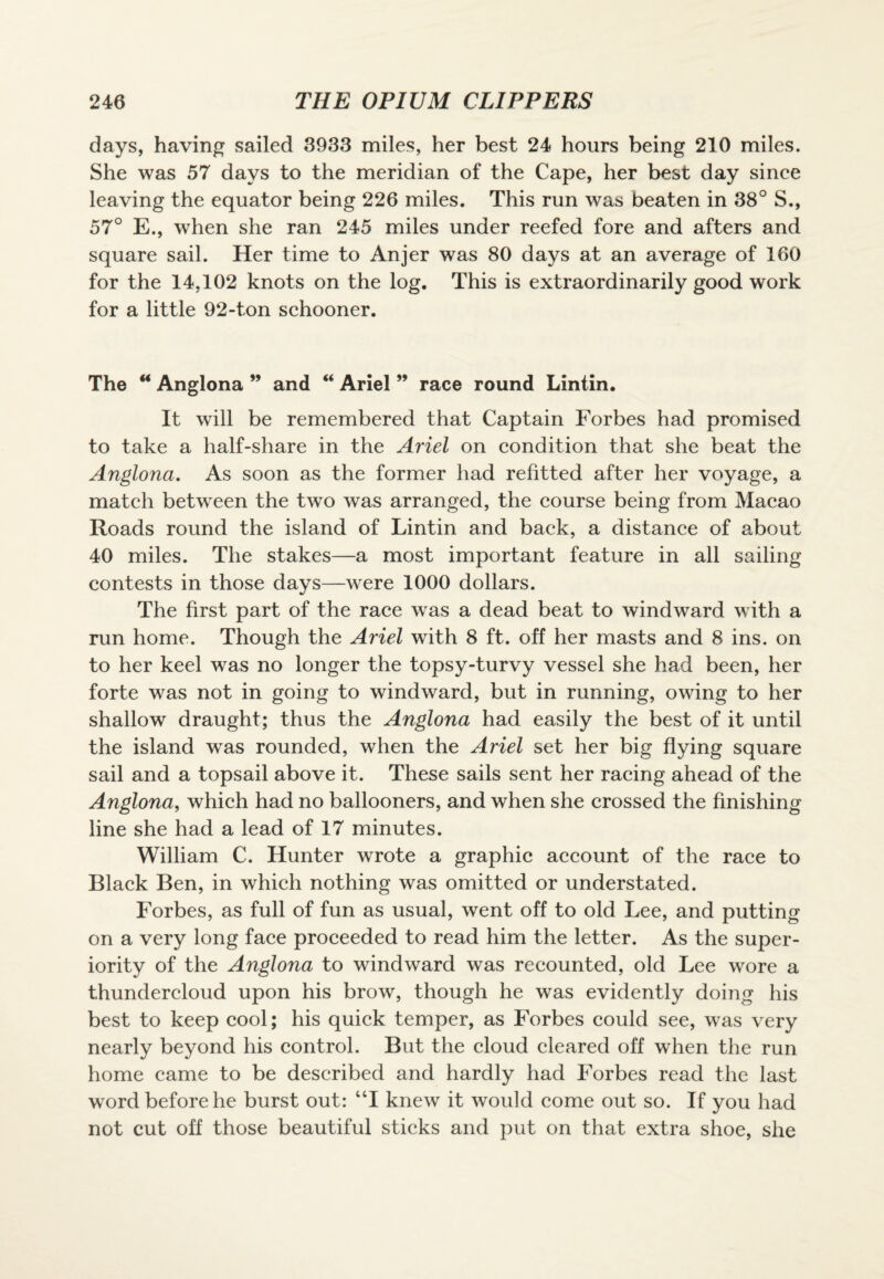 days, having sailed 3933 miles, her best 24 hours being 210 miles. She was 57 days to the meridian of the Cape, her best day since leaving the equator being 226 miles. This run was beaten in 38° S., 57° E., when she ran 245 miles under reefed fore and afters and square sail. Her time to Anjer was 80 days at an average of 160 for the 14,102 knots on the log. This is extraordinarily good work for a little 92-ton schooner. The u Anglona ” and “ Ariel ” race round Lintin. It will be remembered that Captain Forbes had promised to take a half-share in the Ariel on condition that she beat the Anglona. As soon as the former had refitted after her voyage, a match between the two was arranged, the course being from Macao Roads round the island of Lintin and back, a distance of about 40 miles. The stakes—a most important feature in all sailing contests in those days—were 1000 dollars. The first part of the race was a dead beat to windward with a run home. Though the Ariel with 8 ft. off her masts and 8 ins. on to her keel was no longer the topsy-turvy vessel she had been, her forte was not in going to windward, but in running, owing to her shallow draught; thus the Anglona had easily the best of it until the island wras rounded, when the Ariel set her big flying square sail and a topsail above it. These sails sent her racing ahead of the Anglona, which had no ballooners, and when she crossed the finishing line she had a lead of 17 minutes. William C. Hunter wrote a graphic account of the race to Black Ben, in which nothing was omitted or understated. Forbes, as full of fun as usual, went off to old Lee, and putting on a very long face proceeded to read him the letter. As the super¬ iority of the Anglona to windward was recounted, old Lee wore a thundercloud upon his brow, though he was evidently doing his best to keep cool; his quick temper, as Forbes could see, was very nearly beyond his control. But the cloud cleared off when the run home came to be described and hardly had Forbes read the last word before he burst out: “I knew it would come out so. If you had not cut off those beautiful sticks and put on that extra shoe, she