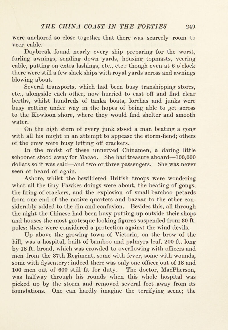 were anchored so close together that there was scarcely room to veer cable. Daybreak found nearly every ship preparing for the worst, furling awnings, sending down yards, housing topmasts, veering cable, putting on extra lashings, etc., etc.: though even at 6 o’clock there were still a few slack ships with royal yards across and awnings blowing about. Several transports, which had been busy transhipping stores, etc., alongside each other, now hurried to cast off and find clear berths, whilst hundreds of tanka boats, lorchas and junks were busy getting under way in the hopes of being able to get across to the Kowloon shore, where they would find shelter and smooth water. On the high stern of every junk stood a man beating a gong with all his might in an attempt to appease the storm-fiend; others of the crew were busy letting off crackers. In the midst of these unnerved Chinamen, a daring little schooner stood away for Macao. She had treasure aboard—100,000 dollars so it was said—and two or three passengers. She was never seen or heard of again. Ashore, whilst the bewildered British troops were wondering what all the Guy Fawkes doings were about, the beating of gongs, the firing of crackers, and the explosion of small bamboo petards from one end of the native quarters and bazaar to the other con¬ siderably added to the din and confusion. Besides this, all through the night the Chinese had been busy putting up outside their shops and houses the most grotesque looking figures suspended from 30 ft. poles: these were considered a protection against the wind devils. Up above the growing town of Victoria, on the brow of the hill, was a hospital, built of bamboo and palmyra leaf, 200 ft. long by 18 ft. broad, which was crowded to overflowing with officers and men from the 37th Regiment, some with fever, some with wounds, some with dysentery: indeed there was only one officer out of 18 and 100 men out of 600 still fit for duty. The doctor, MacPherson, was halfway through his rounds when this whole hospital was picked up by the storm and removed several feet away from its foundations. One can hardly imagine the terrifying scene; the