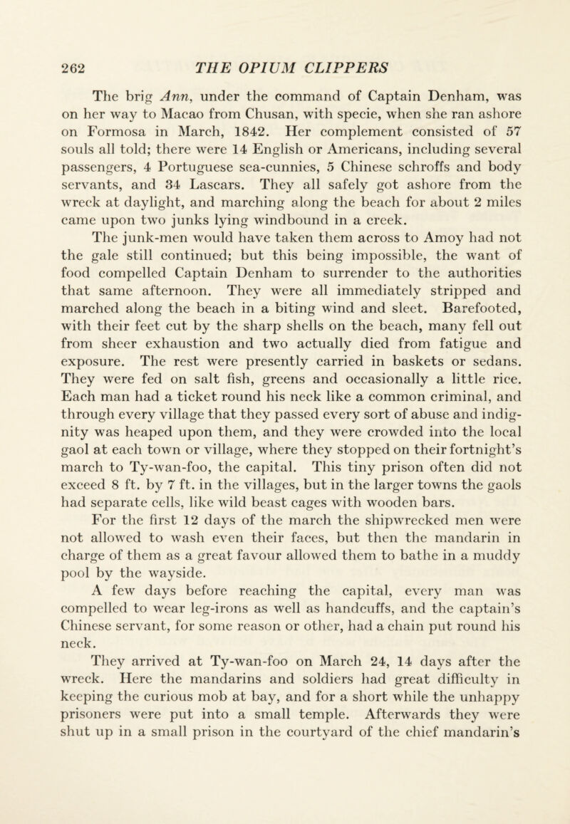 The brig Ann, under the command of Captain Denham, was on her way to Macao from Chusan, with specie, when she ran ashore on Formosa in March, 1842. Her complement consisted of 57 souls all told; there were 14 English or Americans, including several passengers, 4 Portuguese sea-cunnies, 5 Chinese schroffs and body servants, and 34 Lascars. They all safely got ashore from the wreck at daylight, and marching along the beach for about 2 miles came upon two junks lying windbound in a creek. The junk-men would have taken them across to Amoy had not the gale still continued; but this being impossible, the want of food compelled Captain Denham to surrender to the authorities that same afternoon. They were all immediately stripped and marched along the beach in a biting wind and sleet. Barefooted, with their feet cut by the sharp shells on the beach, many fell out from sheer exhaustion and two actually died from fatigue and exposure. The rest were presently carried in baskets or sedans. They were fed on salt fish, greens and occasionally a little rice. Each man had a ticket round his neck like a common criminal, and through every village that they passed every sort of abuse and indig¬ nity was heaped upon them, and they were crowded into the local gaol at each town or village, where they stopped on their fortnight’s march to Ty-wan-foo, the capital. This tiny prison often did not exceed 8 ft. by 7 ft. in the villages, but in the larger towns the gaols had separate cells, like wild beast cages with wooden bars. For the first 12 days of the march the shipwrecked men were not allowed to wash even their faces, but then the mandarin in charge of them as a great favour allowed them to bathe in a muddy pool by the wayside. A few days before reaching the capital, every man was compelled to wear leg-irons as well as handcuffs, and the captain’s Chinese servant, for some reason or other, had a chain put round his neck. They arrived at Ty-wan-foo on March 24, 14 days after the wreck. Here the mandarins and soldiers had great difficulty in keeping the curious mob at bay, and for a short while the unhappy prisoners were put into a small temple. Afterwards they were shut up in a small prison in the courtyard of the chief mandarin’s