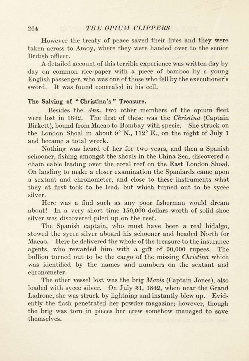 However the treaty of peace saved their lives and they were taken across to Amoy, where they were handed over to the senior British officer. A detailed account of this terrible experience was written day by day on common rice-paper with a piece of bamboo by a young English passenger, who was one of those who fell by the executioner’s sword. It was found concealed in his cell. The Salving of “Christina’s” Treasure. Besides the Ann, two other members of the opium fleet were lost in 1842. The first of these was the Christina (Captain Birkett), bound from Macao to Bombay with specie. She struck on the London Shoal in about 9° N., 112° E., on the night of July I and became a total wreck. Nothing was heard of her for two years, and then a Spanish schooner, fishing amongst the shoals in the China Sea, discovered a chain cable leading over the coral reef on the East London Shoal. On landing to make a closer examination the Spaniards came upon a sextant and chronometer, and close to these instruments what they at first took to be lead, but which turned out to be sycee silver. Here was a find such as any poor fisherman would dream about! In a very short time 150,000 dollars worth of solid shoe silver was discovered piled up on the reef. The Spanish captain, who must have been a real hidalgo, stowed the sycee silver aboard his schooner and headed North for Macao. Here he delivered the whole of the treasure to the insurance agents, who rewarded him with a gift of 50,000 rupees. The bullion turned out to be the cargo of the missing Christina which was identified by the names and numbers on the sextant and chronometer. The other vessel lost was the brig Mavis (Captain Jones), also loaded with sycee silver. On July 31, 1842, when near the Grand Ladrone, she was struck by lightning and instantly blew up. Evid¬ ently the flash penetrated her powder magazine; however, though the brig was torn in pieces her crew somehow managed to save themselves.