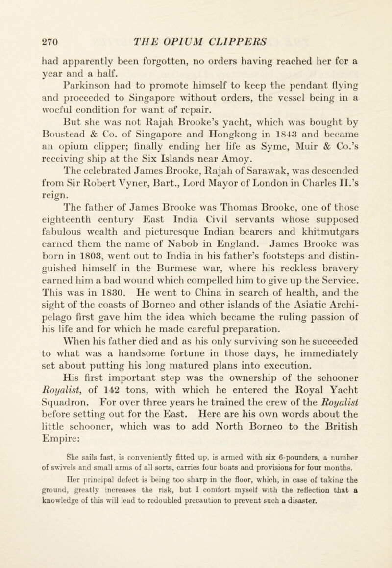 had apparently been forgotten, no orders having reached her for a year and a half. Parkinson had to promote himself to keep the pendant flying and proceeded to Singapore without orders, the vessel being in a svoeful condition for want of repair. But she was not Rajah Brooke’s yacht, which was bought by Boustead & Co. of Singapore and Hongkong in 1843 and became an opium clipper; finally ending her life as Syme, Muir & Co.’s receiving ship at the Six Islands near Amoy. The celebrated James Brooke, Rajah of Sarawak, was descended from Sir Robert Vyner, Bart., Lord Mayor of London in Charles II.’s reign. The father of James Brooke was Thomas Brooke, one of those eighteenth century East India Civil servants whose supposed fabulous wealth and picturesque Indian bearers and khitmutgars earned them the name of Nabob in England. James Brooke was born in 1803, went out to India in his father’s footsteps and distin¬ guished himself in the Burmese war, where his reckless bravery earned him a bad wound which compelled him to give up the Service. This was in 1830. He went to China in search of health, and the sight of the coasts of Borneo and other islands of the Asiatic Archi¬ pelago first gave him the idea which became the ruling passion of his life and for which he made careful preparation. When his father died and as his only surviving son he succeeded to what was a handsome fortune in those days, he immediately set about putting his long matured plans into execution. His first important step was the ownership of the schooner Royalist, of 142 tons, with which he entered the Royal Yacht Squadron. For over three years he trained the crew of the Royalist before setting out for the East. Here are his own words about the little schooner, which was to add North Borneo to the British Empire: She sails fast, is conveniently fitted up, is armed with six 6-pounders, a number of swivels and small arms of all sorts, carries four boats and provisions for four months. Her principal defect is being too sharp in the floor, which, in case of taking the ground, greatly increases the risk, but I comfort myself with the reflection that a knowledge of this will lead to redoubled precaution to prevent such a disaster.