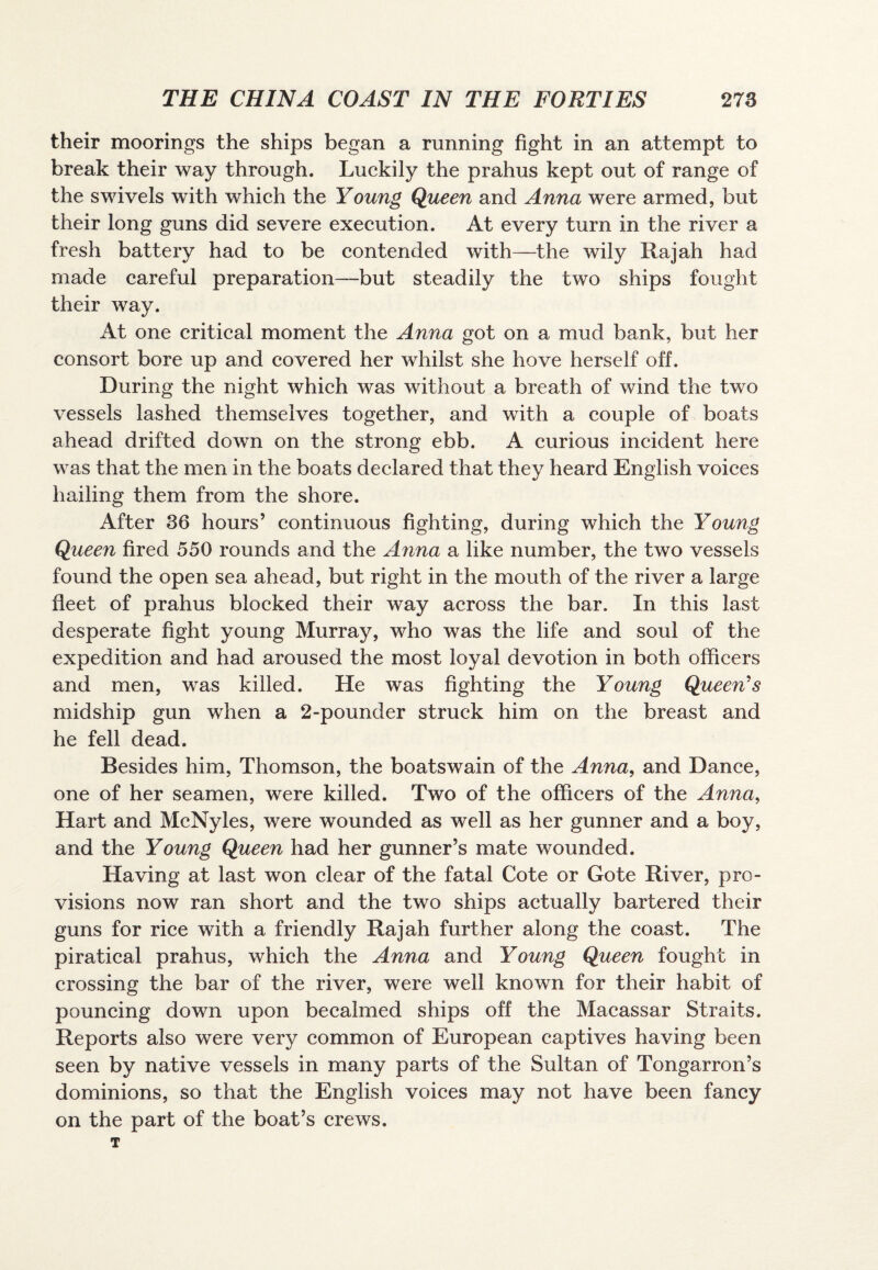 their moorings the ships began a running fight in an attempt to break their way through. Luckily the prahus kept out of range of the swivels with which the Young Queen and Anna were armed, but their long guns did severe execution. At every turn in the river a fresh battery had to be contended with—the wily Rajah had made careful preparation—but steadily the two ships fought their way. At one critical moment the Anna got on a mud bank, but her consort bore up and covered her whilst she hove herself off. During the night which was without a breath of wind the two vessels lashed themselves together, and with a couple of boats ahead drifted down on the strong ebb. A curious incident here was that the men in the boats declared that they heard English voices hailing them from the shore. After 36 hours’ continuous fighting, during which the Young Queen fired 550 rounds and the Afina a like number, the two vessels found the open sea ahead, but right in the mouth of the river a large fleet of prahus blocked their way across the bar. In this last desperate fight young Murray, who was the life and soul of the expedition and had aroused the most loyal devotion in both officers and men, was killed. He was fighting the Young Queen's midship gun when a 2-pounder struck him on the breast and he fell dead. Besides him, Thomson, the boatswain of the Anna, and Dance, one of her seamen, were killed. Two of the officers of the Anna, Hart and McNyles, were wounded as well as her gunner and a boy, and the Young Queen had her gunner’s mate wounded. Having at last won clear of the fatal Cote or Gote River, pro¬ visions now ran short and the two ships actually bartered their guns for rice with a friendly Rajah further along the coast. The piratical prahus, which the Anna and Young Queen fought in crossing the bar of the river, were well known for their habit of pouncing down upon becalmed ships off the Macassar Straits. Reports also were very common of European captives having been seen by native vessels in many parts of the Sultan of Tongarron’s dominions, so that the English voices may not have been fancy on the part of the boat’s crews. T