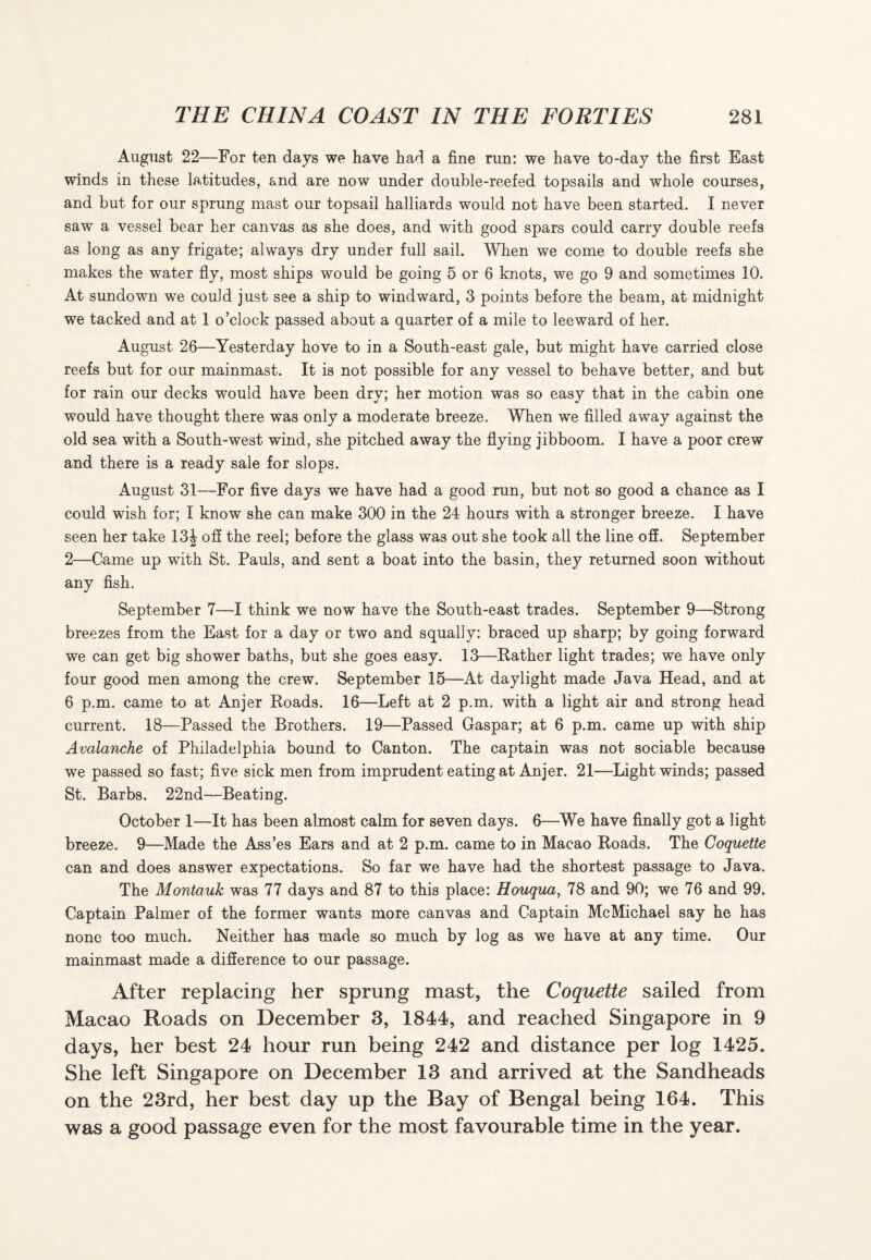 August 22—For ten days we have had a fine run: we have to-day the first East winds in these latitudes, and are now under double-reefed topsails and whole courses, and but for our sprung mast our topsail halliards would not have been started. I never saw a vessel bear her canvas as she does, and with good spars could carry double reefs as long as any frigate; always dry under full sail. When we come to double reefs she makes the water fly, most ships would be going 5 or 6 knots, we go 9 and sometimes 10. At sundown we could just see a ship to windward, 3 points before the beam, at midnight we tacked and at 1 o’clock passed about a quarter of a mile to leeward of her. August 26—Yesterday hove to in a South-east gale, but might have carried close reefs but for our mainmast. It is not possible for any vessel to behave better, and but for rain our decks would have been dry; her motion was so easy that in the cabin one would have thought there was only a moderate breeze. When we filled away against the old sea with a South-west wind, she pitched away the flying jibboom. I have a poor crew and there is a ready sale for slops. August 31—For five days we have had a good run, but not so good a chance as I could wish for; I know she can make 300 in the 24 hours with a stronger breeze. I have seen her take 13\ off the reel; before the glass was out she took all the line off. September 2—Came up with St. Pauls, and sent a boat into the basin, they returned soon without any fish. September 7—I think we now have the South-east trades. September 9—Strong breezes from the East for a day or two and squally: braced up sharp; by going forward we can get big shower baths, but she goes easy. 13—Rather light trades; we have only four good men among the crew. September 15—At daylight made Java Head, and at 6 p.m. came to at Anjer Roads. 16—Left at 2 p.m. with a light air and strong head current. 18—Passed the Brothers. 19—Passed Gaspar; at 6 p.m. came up with ship Avalanche of Philadelphia bound to Canton. The captain was not sociable because we passed so fast; five sick men from imprudent eating at Anjer. 21—Light winds; passed St. Barbs. 22nd—Beating. October 1—It has been almost calm for seven days. 6—We have finally got a light breeze. 9—Made the Ass’es Ears and at 2 p.m. came to in Macao Roads. The Coquette can and does answer expectations. So far we have had the shortest passage to Java. The Montauk was 77 days and 87 to this place: Houqua, 78 and 90; we 76 and 99. Captain Palmer of the former wants more canvas and Captain McMichael say he has none too much. Neither has made so much by log as we have at any time. Our mainmast made a difference to our passage. After replacing her sprung mast, the Coquette sailed from Macao Roads on December 3, 1844, and reached Singapore in 9 days, her best 24 hour run being 242 and distance per log 1425. She left Singapore on December 13 and arrived at the Sandheads on the 23rd, her best day up the Bay of Bengal being 164. This was a good passage even for the most favourable time in the year.