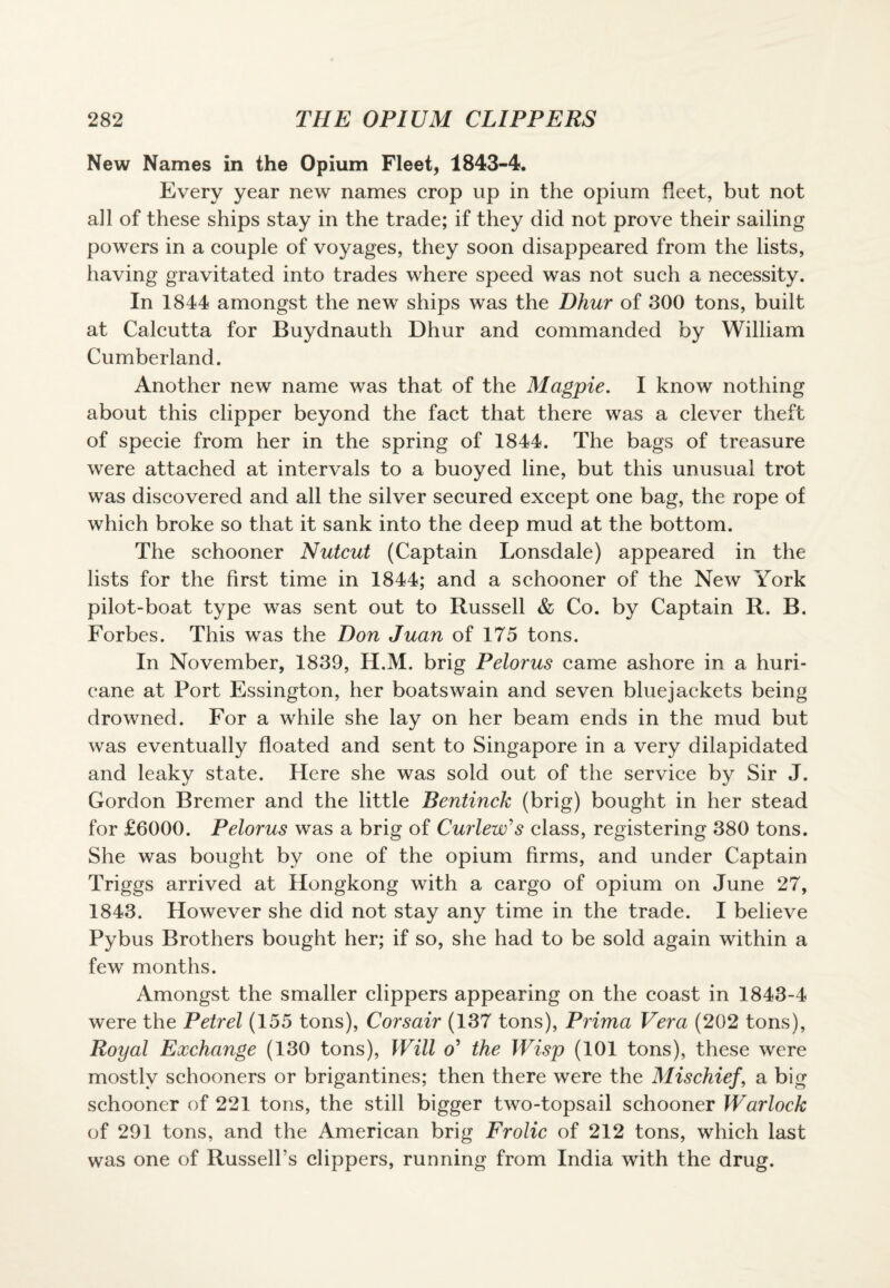 New Names in the Opium Fleet, 1843-4. Every year new names crop up in the opium fleet, but not all of these ships stay in the trade; if they did not prove their sailing powers in a couple of voyages, they soon disappeared from the lists, having gravitated into trades where speed was not such a necessity. In 1844 amongst the new ships was the Dhur of 300 tons, built at Calcutta for Buydnauth Dhur and commanded by William Cumberland. Another new name was that of the Magpie. I know nothing about this clipper beyond the fact that there was a clever theft of specie from her in the spring of 1844. The bags of treasure were attached at intervals to a buoyed line, but this unusual trot was discovered and all the silver secured except one bag, the rope of which broke so that it sank into the deep mud at the bottom. The schooner Nutcut (Captain Lonsdale) appeared in the lists for the first time in 1844; and a schooner of the New York pilot-boat type was sent out to Russell & Co. by Captain R. B. Forbes. This was the Don Juan of 175 tons. In November, 1839, H.M. brig Pelorus came ashore in a huri- eane at Port Essington, her boatswain and seven bluejackets being drowned. For a while she lay on her beam ends in the mud but was eventually floated and sent to Singapore in a very dilapidated and leaky state. Here she was sold out of the service by Sir J. Gordon Bremer and the little Bentinck (brig) bought in her stead for £6000. Pelorus was a brig of Curlew's class, registering 380 tons. She was bought by one of the opium firms, and under Captain Triggs arrived at Hongkong with a cargo of opium on June 27, 1843. However she did not stay any time in the trade. I believe Pybus Brothers bought her; if so, she had to be sold again within a few months. Amongst the smaller clippers appearing on the coast in 1843-4 were the Petrel (155 tons), Corsair (137 tons), Prima Vera (202 tons), Royal Exchange (130 tons), Will o' the Wisp (101 tons), these were mostly schooners or brigantines; then there were the Mischief, a big schooner of 221 tons, the still bigger two-topsail schooner Warlock of 291 tons, and the American brig Frolic of 212 tons, which last was one of Russell’s clippers, running from India with the drug.