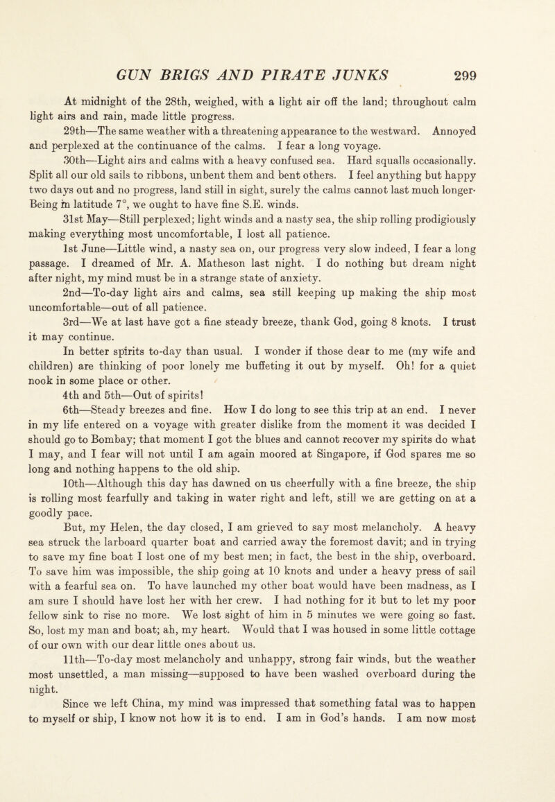 At midnight of the 28th, weighed, with a light air off the land; throughout calm light airs and rain, made little progress. 29th—The same weather with a threatening appearance to the westward. Annoyed and perplexed at the continuance of the calms. I fear a long voyage. 30th—Light airs and calms with a heavy confused sea. Hard squalls occasionally. Split all our old sails to ribbons, unbent them and bent others. I feel anything but happy two days out and no progress, land still in sight, surely the calms cannot last much longer- Being in latitude 7°, we ought to have fine S.E. winds. 31st May—Still perplexed; light winds and a nasty sea, the ship rolling prodigiously making everything most uncomfortable, I lost all patience. 1st June—Little wind, a nasty sea on, our progress very slow indeed, I fear a long passage. I dreamed of Mr. A. Matheson last night. I do nothing but dream night after night, my mind must be in a strange state of anxiety. 2nd—To-day light airs and calms, sea still keeping up making the ship most uncomfortable—out of all patience. 3rd—We at last have got a fine steady breeze, thank God, going 8 knots. I trust it may continue. In better spirits to-day than usual. I wonder if those dear to me (my wife and children) are thinking of poor lonely me buffeting it out by myself. Oh! for a quiet nook in some place or other. 4th and 5th—Out of spirits! 6th—Steady breezes and fine. How I do long to see this trip at an end. I never in my life entered on a voyage with greater dislike from the moment it was decided I should go to Bombay; that moment I got the blues and cannot recover my spirits do what I may, and I fear will not until I am again moored at Singapore, if God spares me so long and nothing happens to the old ship. 10th—Although this day has dawned on us cheerfully with a fine breeze, the ship is rolling most fearfully and taking in water right and left, still we are getting on at a goodly pace. But, my Helen, the day closed, I am grieved to say most melancholy. A heavy sea struck the larboard quarter boat and carried away the foremost davit; and in trying to save my fine boat I lost one of my best men; in fact, the best in the ship, overboard. To save him was impossible, the ship going at 10 knots and under a heavy press of sail with a fearful sea on. To have launched my other boat would have been madness, as I am sure I should have lost her with her crew. I had nothing for it but to let my poor fellow sink to rise no more. We lost sight of him in 5 minutes we were going so fast. So, lost my man and boat; ah, my heart. Would that I was housed in some little cottage of our own with our dear little ones about us. 11th—To-day most melancholy and unhappy, strong fair winds, but the weather most unsettled, a man missing—supposed to have been washed overboard during the night. Since we left China, my mind was impressed that something fatal was to happen to myself or ship, I know not how it is to end. I am in God’s hands. I am now most