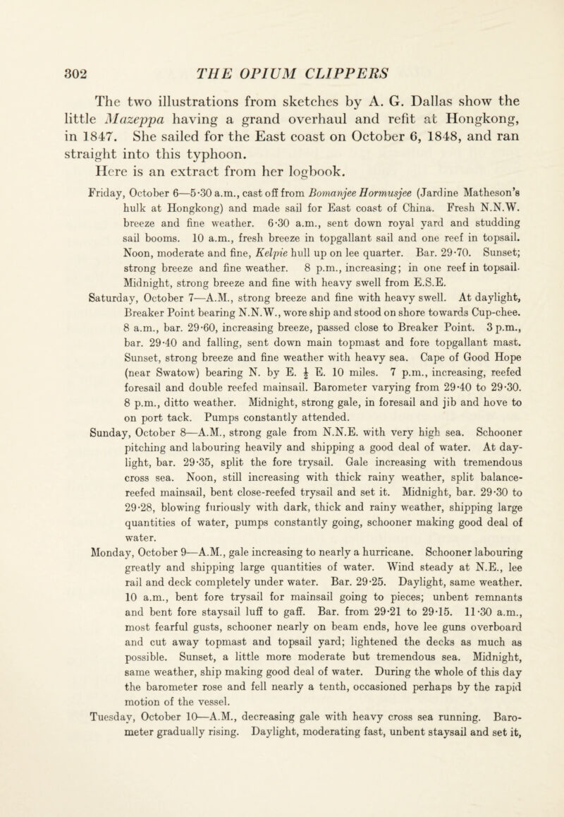 The two illustrations from sketches by A. G. Dallas show the little Mazeppa having a grand overhaul and refit at Hongkong, in 1847. She sailed for the East coast on October 6, 1848, and ran straight into this typhoon. Here is an extract from her logbook. Friday, October 6—5-30 a.m., cast off from Bomanjee Hormusjee (Jardine Matheson’s bulk at Hongkong) and made sail for East coast of China. Fresh N.N.W. breeze and fine weather. 6-30 a.m., sent down royal yard and studding sail booms. 10 a.m., fresh breeze in topgallant sail and one reef in topsail. Noon, moderate and fine, JKelpie hull up on lee quarter. Bar. 29*70. Sunset; strong breeze and fine weather. 8 p.m., increasing; in one reef in topsail. Midnight, strong breeze and fine with heavy swell from E.S.E. Saturday, October 7—A.M., strong breeze and fine with heavy swell. At daylight, Breaker Point bearing N.N.W., wore ship and stood on shore towards Cup-chee. 8 a.m., bar. 29*60, increasing breeze, passed close to Breaker Point. 3 p.m., bar. 29*40 and falling, sent down main topmast and fore topgallant mast. Sunset, strong breeze and fine weather with heavy sea. Cape of Good Hope (near Swatow) bearing N. by E. J E. 10 miles. 7 p.m., increasing, reefed foresail and double reefed mainsail. Barometer varying from 29*40 to 29*30. 8 p.m., ditto weather. Midnight, strong gale, in foresail and jib and hove to on port tack. Pumps constantly attended. Sunday, October 8—A.M., strong gale from N.N.E. with very high sea. Schooner pitching and labouring heavily and shipping a good deal of water. At day¬ light, bar. 29*35, split the fore trysail. Gale increasing with tremendous cross sea. Noon, still increasing with thick rainy weather, split balance- reefed mainsail, bent close-reefed trysail and set it. Midnight, bar. 29*30 to 29*28, blowing furiously with dark, thick and rainy weather, shipping large quantities of water, pumps constantly going, schooner making good deal of water. Monday, October 9—A.M., gale increasing to nearly a hurricane. Schooner labouring greatly and shipping large quantities of water. Wind steady at N.E., lee rail and deck completely under water. Bar. 29*25. Daylight, same weather. 10 a.m., bent fore trysail for mainsail going to pieces; unbent remnants and bent fore staysail luff to gaff. Bar. from 29*21 to 29*15. 11*30 a.m., most fearful gusts, schooner nearly on beam ends, hove lee guns overboard and cut away topmast and topsail yard; lightened the decks as much as possible. Sunset, a little more moderate but tremendous sea. Midnight, same weather, ship making good deal of water. During the whole of this day the barometer rose and fell nearly a tenth, occasioned perhaps by the rapid motion of the vessel. Tuesday, October 10—A.M., decreasing gale with heavy cross sea running. Baro¬ meter gradually rising. Daylight, moderating fast, unbent staysail and set it,