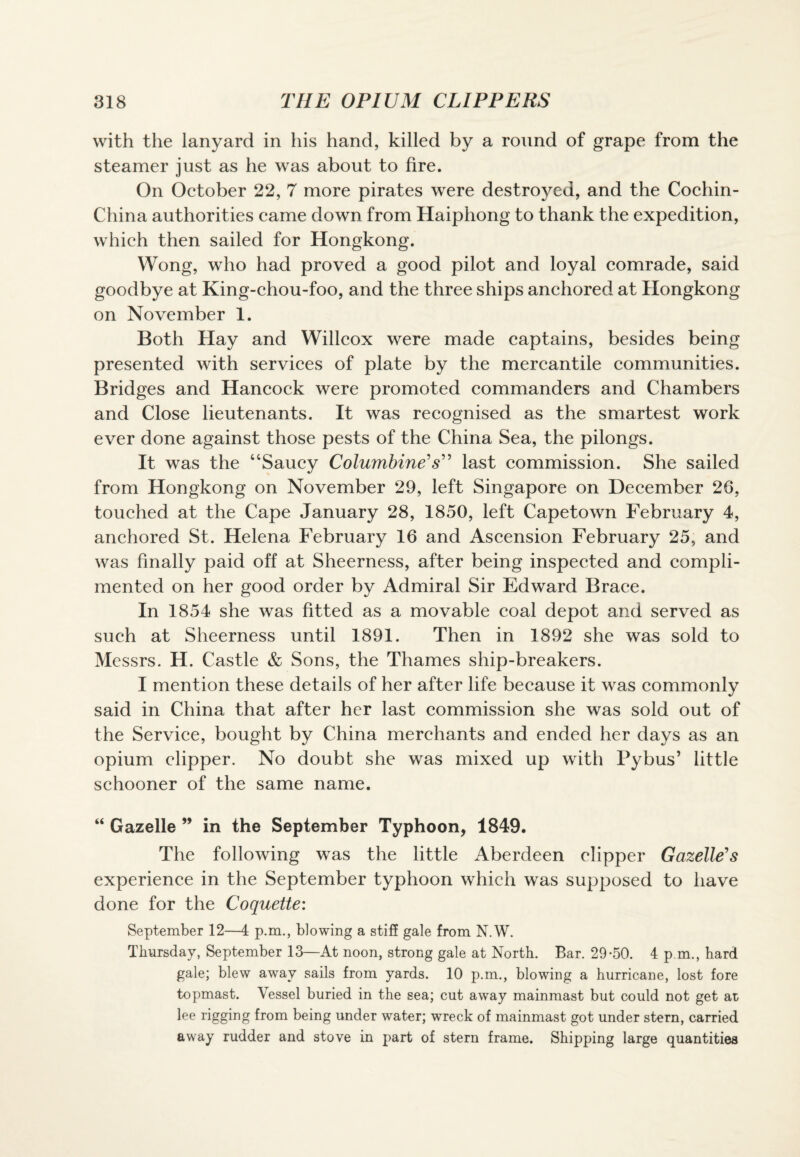 with the lanyard in his hand, killed by a round of grape from the steamer just as he was about to fire. On October 22, 7 more pirates were destroyed, and the Cochin- China authorities came down from Haiphong to thank the expedition, which then sailed for Hongkong. Wong, who had proved a good pilot and loyal comrade, said goodbye at King-chou-foo, and the three ships anchored at Hongkong on November 1. Both Hay and Willcox were made captains, besides being presented with services of plate by the mercantile communities. Bridges and Hancock were promoted commanders and Chambers and Close lieutenants. It was recognised as the smartest work ever done against those pests of the China Sea, the pilongs. It was the “Saucy Columbine's” last commission. She sailed from Hongkong on November 29, left Singapore on December 26, touched at the Cape January 28, 1850, left Capetown February 4, anchored St. Helena February 16 and Ascension February 25, and was finally paid off at Sheerness, after being inspected and compli¬ mented on her good order by Admiral Sir Edward Brace. In 1854 she was fitted as a movable coal depot and served as such at Sheerness until 1891. Then in 1892 she was sold to Messrs. H. Castle & Sons, the Thames ship-breakers. I mention these details of her after life because it was commonly said in China that after her last commission she was sold out of the Service, bought by China merchants and ended her days as an opium clipper. No doubt she was mixed up with Pybus’ little schooner of the same name. “ Gazelle ” in the September Typhoon, 1849. The following was the little Aberdeen clipper Gazelle's experience in the September typhoon which was supposed to have done for the Coquette: September 12—4 p.m., blowing a stiff gale from N.W. Thursday, September 13—At noon, strong gale at North. Bar. 29-50. 4 p.m., hard gale; blew away sails from yards. 10 p.m., blowing a hurricane, lost fore topmast. Vessel buried in the sea; cut away mainmast but could not get at lee rigging from being under water; wreck of mainmast got under stern, carried away rudder and stove in part of stern frame. Shipping large quantities