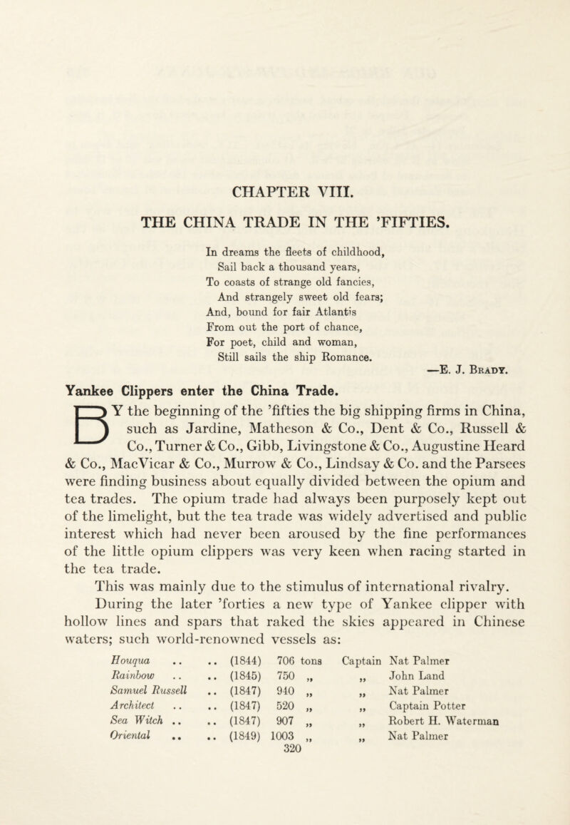 CHAPTER VIII. THE CHINA TRADE IN THE ’FIFTIES. In dreams the fleets of childhood. Sail back a thousand years, To coasts of strange old fancies, And strangely sweet old fears; And, bound for fair Atlantis From out the port of chance, For poet, child and woman, Still sails the ship Romance. —E. J. Brady. Yankee Clippers enter the China Trade. BY the beginning of the ’fifties the big shipping firms in China, such as Jardine, Matheson & Co., Dent & Co., Russell & Co., Turner & Co., Gibb, Livingstone & Co., Augustine Heard & Co., MacVicar & Co., Murrow & Co., Lindsay & Co. and the Parsees were finding business about equally divided between the opium and tea trades. The opium trade had always been purposely kept out of the limelight, but the tea trade was widely advertised and public interest which had never been aroused by the fine performances of the little opium clippers was very keen when racing started in the tea trade. This was mainly due to the stimulus of international rivalry. During the later ’forties a new type of Yankee clipper with hollow lines and spars that raked the skies appeared in Chinese waters; such world-renowned vessels as: Houqua .. (1844) 706 tons Captain Nat Palmer Rainbow .. (1845) 750 it a John Land Samuel Russell .. (1847) 940 a a Nat Palmer Architect .. (1847) 520 a a Captain Potter Sea Witch .. .. (1847) 907 a a Robert H. Waterman Oriental .. .. (1849) 1003 a a Nat Palmer