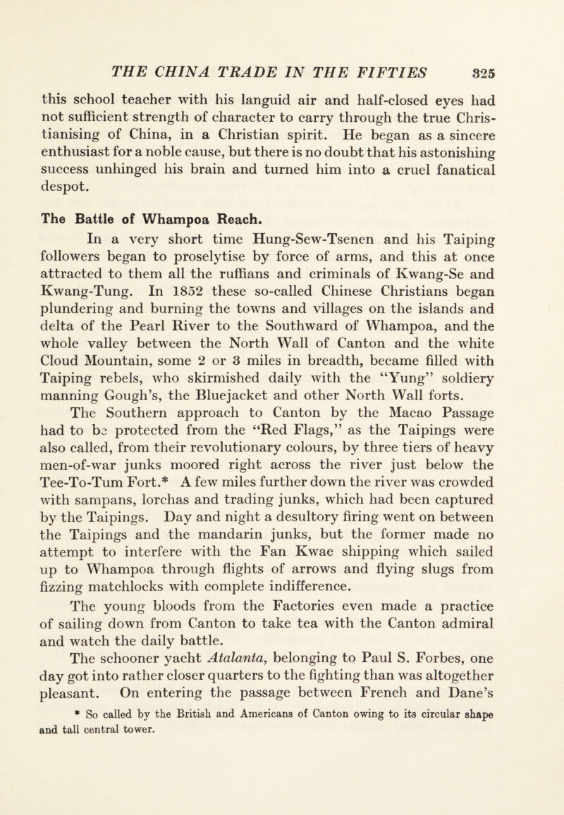 this school teacher with his languid air and half-closed eyes had not sufficient strength of character to carry through the true Chris¬ tianising of China, in a Christian spirit. He began as a sincere enthusiast for a noble cause, but there is no doubt that his astonishing success unhinged his brain and turned him into a cruel fanatical despot. The Battle of Whampoa Reach. In a very short time Hung-Sew-Tsenen and his Taiping followers began to proselytise by force of arms, and this at once attracted to them all the ruffians and criminals of Kwang-Se and Kwang-Tung. In 1852 these so-called Chinese Christians began plundering and burning the towns and villages on the islands and delta of the Pearl River to the Southward of Whampoa, and the whole valley between the North Wall of Canton and the white Cloud Mountain, some 2 or 3 miles in breadth, became filled with Taiping rebels, who skirmished daily with the “Yung” soldiery manning Gough’s, the Bluejacket and other North Wall forts. The Southern approach to Canton by the Macao Passage had to be protected from the “Red Flags,” as the Taipings were also called, from their revolutionary colours, by three tiers of heavy men-of-war junks moored right across the river just below the Tee-To-Tum Fort.* A few miles further down the river was crowded with sampans, lorchas and trading junks, which had been captured by the Taipings. Day and night a desultory firing went on between the Taipings and the mandarin junks, but the former made no attempt to interfere with the Fan Kwae shipping which sailed up to Whampoa through flights of arrows and flying slugs from fizzing matchlocks with complete indifference. The young bloods from the Factories even made a practice of sailing down from Canton to take tea with the Canton admiral and watch the daily battle. The schooner yacht Atalanta, belonging to Paul S. Forbes, one day got into rather closer quarters to the fighting than was altogether pleasant. On entering the passage between French and Dane’s * So called by the British and Americans of Canton owing to its circular shape and tall central tower.