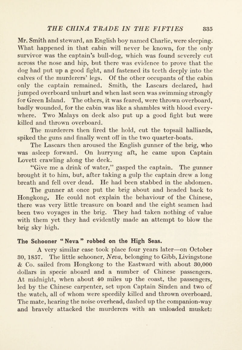 Mr. Smith and steward, an English boy named Charlie, were sleeping. What happened in that cabin will never be known, for the only survivor was the captain’s bull-dog, which was found severely cut across the nose and hip, but there was evidence to prove that the dog had put up a good fight, and fastened its teeth deeply into the calves of the murderers’ legs. Of the other occupants of the cabin only the captain remained. Smith, the Lascars declared, had jumped overboard unhurt and when last seen was swimming strongly for Green Island. The others, it was feared, were thrown overboard, badly wounded, for the cabin was like a shambles with blood every¬ where. Two Malays on deck also put up a good fight but were killed and thrown overboard. The murderers then fired the hold, cut the topsail halliards, spiked the guns and finally went off in the two quarter-boats. The Lascars then aroused the English gunner of the brig, who was asleep forward. On hurrying aft, he came upon Captain Lovett crawling along the deck. “Give me a drink of water,” gasped the captain. The gunner brought it to him, but, after taking a gulp the captain drew a long breath and fell over dead. He had been stabbed in the abdomen. The gunner at once put the brig about and headed back to Hongkong, He could not explain the behaviour of the Chinese, there was very little treasure on board and the eight seamen had been two voyages in the brig. They had taken nothing of value with them yet they had evidently made an attempt to blow the brig sky high. The Schooner “ Neva ” robbed on the High Seas. A very similar case took place four years later—on October 30, 1857. The little schooner, Neva, belonging to Gibb, Livingstone & Co. sailed from Hongkong to the Eastward with about 30,000 dollars in specie aboard and a number of Chinese passengers. At midnight, when about 40 miles up the coast, the passengers, led by the Chinese carpenter, set upon Captain Sinden and two of the watch, all of whom were speedily killed and thrown overboard. The mate, hearing the noise overhead, dashed up the companion-way and bravely attacked the murderers with an unloaded musket: