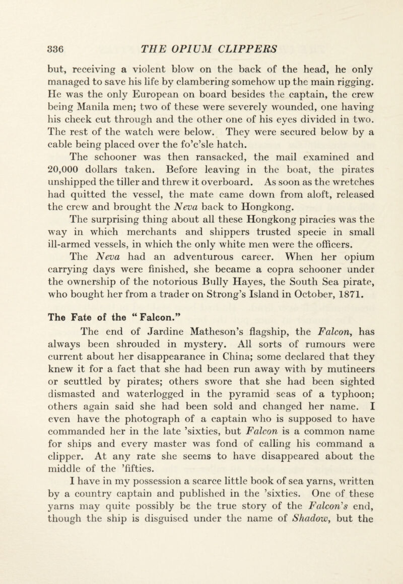 but, receiving a violent blow on the back of the head, he only managed to save his life by clambering somehow up the main rigging. He was the only European on board besides the captain, the crew being Manila men; two of these were severely wounded, one having his cheek cut through and the other one of his eyes divided in two. The rest of the watch were below. They were secured below by a cable being placed over the fo’c’sle hatch. The schooner was then ransacked, the mail examined and 20,000 dollars taken. Before leaving in the boat, the pirates unshipped the tiller and threw it overboard. As soon as the wretches had quitted the vessel, the mate came down from aloft, released the crew and brought the Neva back to Hongkong. The surprising thing about all these Hongkong piracies was the way in which merchants and shippers trusted specie in small ill-armed vessels, in which the only white men were the officers. The Neva had an adventurous career. When her opium carrying days were finished, she became a copra schooner under the ownership of the notorious Bully Hayes, the South Sea pirate, who bought her from a trader on Strong’s Island in October, 1871. The Fate of the “ Falcon.” The end of Jardine Matheson’s flagship, the Falcon, has always been shrouded in mystery. All sorts of rumours were current about her disappearance in China; some declared that they knew it for a fact that she had been run away with by mutineers or scuttled by pirates; others swore that she had been sighted dismasted and waterlogged in the pyramid seas of a typhoon; others again said she had been sold and changed her name. I even have the photograph of a captain who is supposed to have commanded her in the late ’sixties, but Falcon is a common name for ships and every master was fond of calling his command a clipper. At any rate she seems to have disappeared about the middle of the ’fifties. I have in my possession a scarce little book of sea yarns, written by a country captain and published in the ’sixties. One of these yarns may quite possibly be the true story of the Falcon's end, though the ship is disguised under the name of Shadow, but the