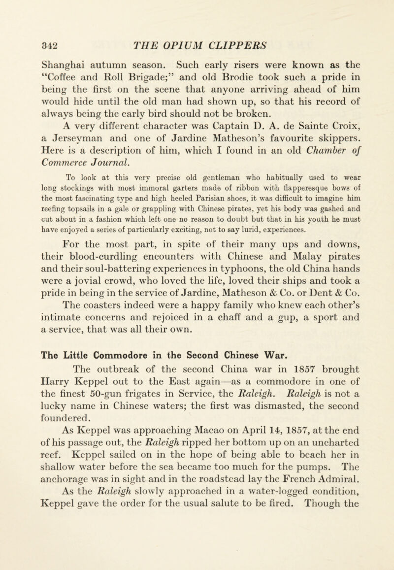 Shanghai autumn season. Such early risers were known as the “Coffee and Roll Brigade;” and old Brodie took such a pride in being the first on the scene that anyone arriving ahead of him would hide until the old man had shown up, so that his record of always being the early bird should not be broken. A very different character was Captain D. A. de Sainte Croix, a Jerseyman and one of Jardine Matheson’s favourite skippers. Here is a description of him, which I found in an old Chamber of Commerce Journal. To look at this very precise old gentleman who habitually used to wear long stockings with most immoral garters made of ribbon with flapperesque bows of the most fascinating type and high heeled Parisian shoes, it was difficult to imagine him reefing topsails in a gale or grappling with Chinese pirates, yet his body was gashed and cut about in a fashion which left one no reason to doubt but that in his youth he must have enjoyed a series of particularly exciting, not to say lurid, experiences. For the most part, in spite of their many ups and downs, their blood-curdling encounters with Chinese and Malay pirates and their soul-battering experiences in typhoons, the old China hands were a jovial crowd, who loved the life, loved their ships and took a pride in being in the service of Jardine, Matheson & Co. or Dent & Co. The coasters indeed were a happy family who knew each other’s intimate concerns and rejoiced in a chaff and a gup, a sport and a service, that was all their own. The Little Commodore in the Second Chinese War. The outbreak of the second China war in 1857 brought Harry Keppel out to the East again—as a commodore in one of the finest 50-gun frigates in Service, the Raleigh. Raleigh is not a lucky name in Chinese waters; the first was dismasted, the second foundered. As Keppel was approaching Macao on April 14, 1857, at the end of his passage out, the Raleigh ripped her bottom up on an uncharted reef. Keppel sailed on in the hope of being able to beach her in shallow water before the sea became too much for the pumps. The anchorage was in sight and in the roadstead lay the French Admiral. As the Raleigh slowly approached in a water-logged condition, Keppel gave the order for the usual salute to be fired. Though the