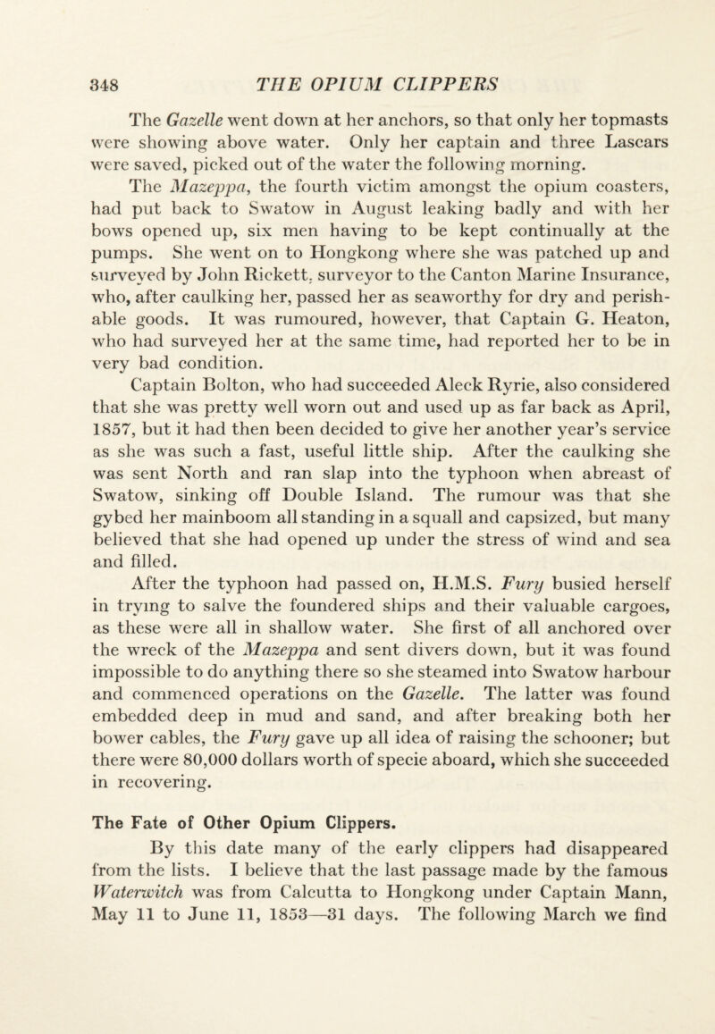 The Gazelle went down at her anchors, so that only her topmasts were showing above water. Only her captain and three Lascars were saved, picked out of the water the following morning. The Mazeppa, the fourth victim amongst the opium coasters, had put back to Swatow in August leaking badly and with her bows opened up, six men having to be kept continually at the pumps. She went on to Hongkong where she was patched up and surveyed by John RicketL surveyor to the Canton Marine Insurance, who, after caulking her, passed her as seaworthy for dry and perish¬ able goods. It was rumoured, however, that Captain G. Heaton, who had surveyed her at the same time, had reported her to be in very bad condition. Captain Bolton, who had succeeded Aleck Ryrie, also considered that she was pretty well worn out and used up as far back as April, 1857, but it had then been decided to give her another year’s service as she was such a fast, useful little ship. After the caulking she was sent North and ran slap into the typhoon when abreast of Swatow, sinking off Double Island. The rumour was that she gybed her mainboom all standing in a squall and capsized, but many believed that she had opened up under the stress of wind and sea and filled. After the typhoon had passed on, H.M.S. Fury busied herself in trying to salve the foundered ships and their valuable cargoes, as these were all in shallow water. She first of all anchored over the wreck of the Mazeppa and sent divers down, but it was found impossible to do anything there so she steamed into Swatow harbour and commenced operations on the Gazelle. The latter was found embedded deep in mud and sand, and after breaking both her bower cables, the Fury gave up all idea of raising the schooner; but there were 80,000 dollars worth of specie aboard, which she succeeded in recovering. The Fate of Other Opium Clippers. By this date many of the early clippers had disappeared from the lists. I believe that the last passage made by the famous Waterwitch was from Calcutta to Hongkong under Captain Mann, May 11 to June 11, 1853—31 days. The following March we find