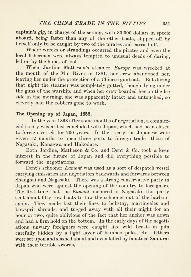 captain’s gig, in charge of the serang, with 30,000 dollars in specie aboard, being faster than any of the other boats, slipped off by herself only to be caught by two of the pirates and carried off. Where wrecks or strandings occurred the pirates and even the local fishermen were always tempted to unusual deeds of daring, led on by the hopes of loot. When Jardine Matheson’s steamer Europe was wrecked at the mouth of the Min River in 1881, her crew abandoned her, leaving her under the protection of a Chinese gunboat. But during that night the steamer was completely gutted, though lying under the guns of the warship, and when her crew boarded her on the lee side in the morning, she was apparently intact and untouched, so cleverly had the robbers gone to work. The Opening up of Japan, 1858. In the year 1858 after some months of negotiation, a commer¬ cial treaty was at last concluded with Japan, which had been closed to foreign vessels for 200 years. In the treaty the Japanese were given 12 months to open three ports to foreign trade—those of Nagasaki, Kanagwa and Hakodate. Both Jardine, Matheson & Co. and Dent & Co. took a keen interest in the future of Japan and did everything possible to forward the negotiations. Dent’s schooner Eamont was used as a sort of despatch vessel carrying emissaries and negotiators backwards and forwards between Shanghai and Nagasaki. There was a strong conservative party in Japan who were against the opening of the country to foreigners. The first time that the Eamont anchored at Nagasaki, this party sent about fifty row boats to tow the schooner out of the harbour again. They made fast their lines to bobstay, martingales and bowsprit shrouds, and tugged away with all their might for an hour or two, quite oblivious of the fact that her anchor was down and had a firm hold on the bottom. In the early days of the negoti¬ ations unwary foreigners were caught like wild beasts in pits carefully hidden by a light layer of bamboo poles, etc. Others were set upon and slashed about and even killed by fanatical Samurai with their terrible swords.