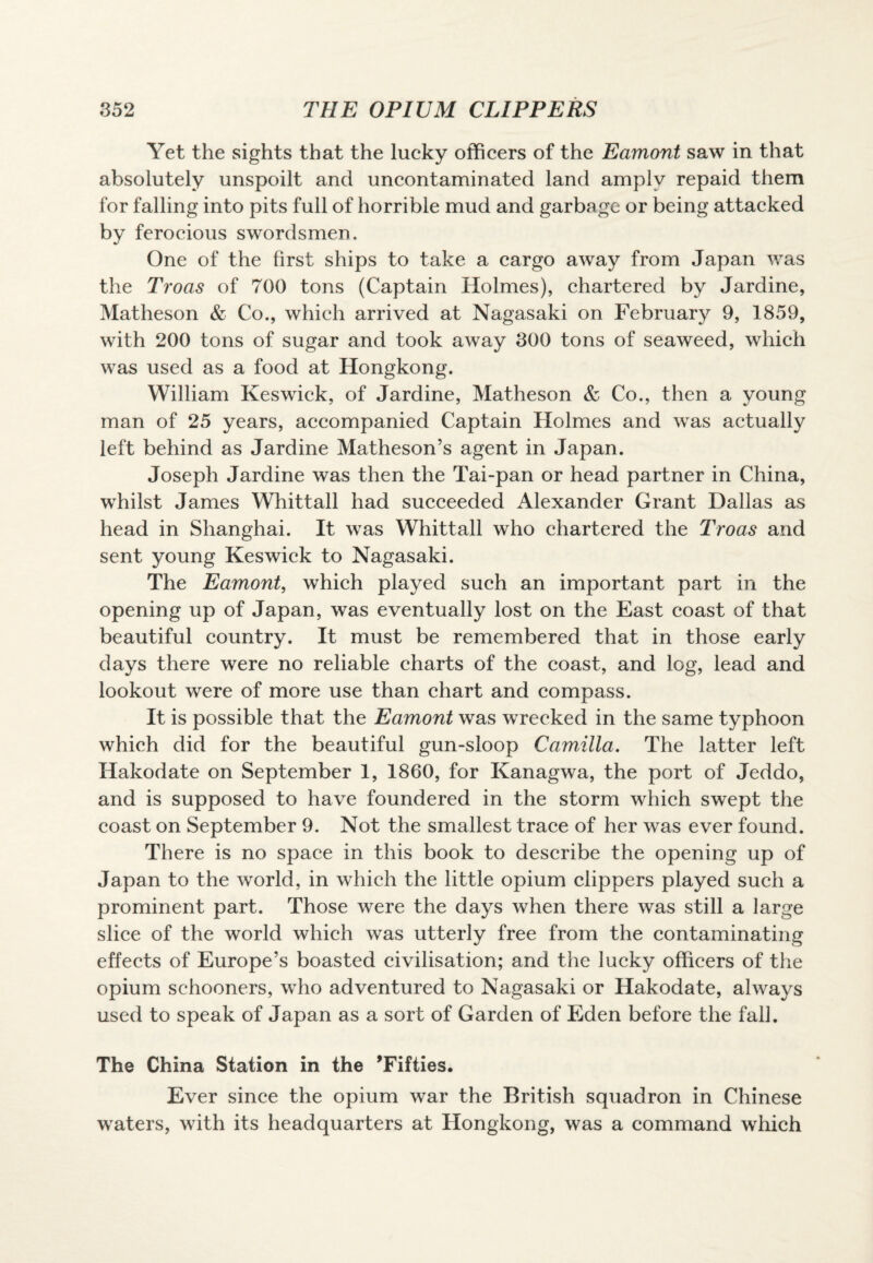 Yet the sights that the lucky officers of the Eamont saw in that absolutely unspoilt and uncontaminated land amply repaid them for falling into pits full of horrible mud and garbage or being attacked by ferocious swordsmen. One of the first ships to take a cargo away from Japan was the Troas of 700 tons (Captain Holmes), chartered by Jardine, Matheson & Co., which arrived at Nagasaki on February 9, 1859, with 200 tons of sugar and took away 300 tons of seaweed, which was used as a food at Hongkong. William Keswick, of Jardine, Matheson & Co., then a young man of 25 years, accompanied Captain Holmes and was actually left behind as Jardine Matheson’s agent in Japan. Joseph Jardine was then the Tai-pan or head partner in China, whilst James Whittall had succeeded Alexander Grant Dallas as head in Shanghai. It was Whittall who chartered the Troas and sent young Keswick to Nagasaki. The Eamont, which played such an important part in the opening up of Japan, was eventually lost on the East coast of that beautiful country. It must be remembered that in those early days there were no reliable charts of the coast, and log, lead and lookout were of more use than chart and compass. It is possible that the Eamont was wrecked in the same typhoon which did for the beautiful gun-sloop Camilla. The latter left Hakodate on September 1, 1860, for Kanagwa, the port of Jeddo, and is supposed to have foundered in the storm which swept the coast on September 9. Not the smallest trace of her was ever found. There is no space in this book to describe the opening up of Japan to the world, in which the little opium clippers played such a prominent part. Those were the days when there was still a large slice of the world which was utterly free from the contaminating effects of Europe’s boasted civilisation; and the lucky officers of the opium schooners, who adventured to Nagasaki or Hakodate, always used to speak of Japan as a sort of Garden of Eden before the fall. The China Station in the ’Fifties. Ever since the opium war the British squadron in Chinese waters, with its headquarters at Hongkong, was a command which
