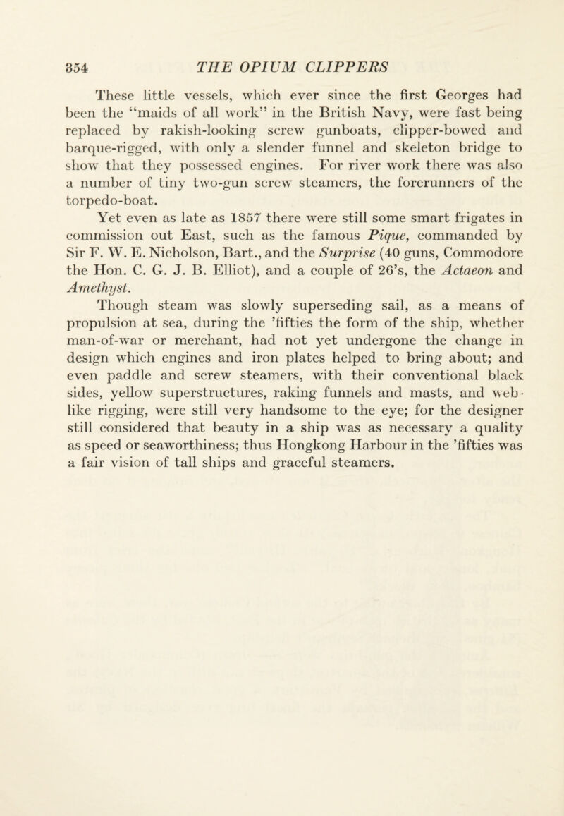 These little vessels, which ever since the first Georges had been the “maids of all work” in the British Navy, were fast being replaced by rakish-looking screw gunboats, clipper-bowed and barque-rigged, with only a slender funnel and skeleton bridge to show that they possessed engines. For river work there was also a number of tiny two-gun screw steamers, the forerunners of the torpedo-boat. Yet even as late as 1857 there were still some smart frigates in commission out East, such as the famous Pique, commanded by Sir F. W. E. Nicholson, Bart., and the Surprise (40 guns, Commodore the Hon. C. G. J. B. Elliot), and a couple of 26’s, the Actaeon and Amethyst. Though steam was slowly superseding sail, as a means of propulsion at sea, during the ’fifties the form of the ship, whether man-of-war or merchant, had not yet undergone the change in design which engines and iron plates helped to bring about; and even paddle and screw steamers, with their conventional black sides, yellow superstructures, raking funnels and masts, and weh- like rigging, were still very handsome to the eye; for the designer still considered that beauty in a ship was as necessary a quality as speed or seaworthiness; thus Hongkong Harbour in the ’fifties was a fair vision of tall ships and graceful steamers.