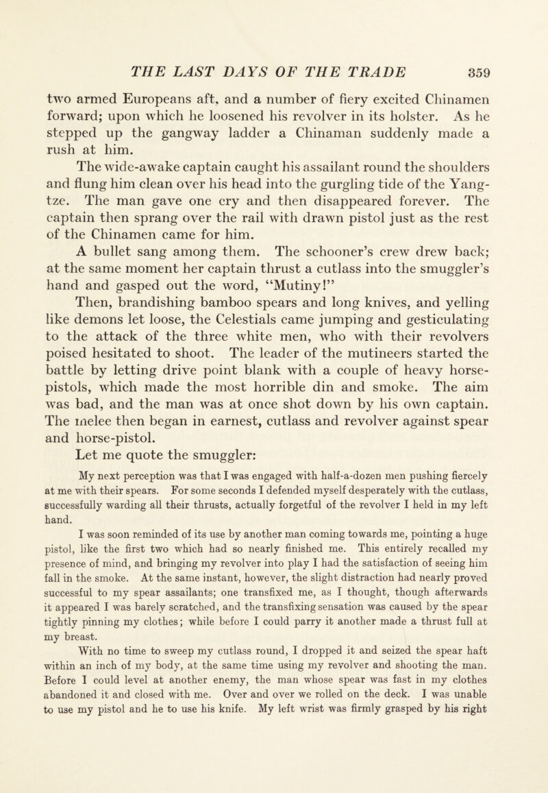 two armed Europeans aft, and a number of fiery excited Chinamen forward; upon which he loosened his revolver in its holster. As he stepped up the gangway ladder a Chinaman suddenly made a rush at him. The wide-awake captain caught his assailant round the shoulders and flung him clean over his head into the gurgling tide of the Yang¬ tze. The man gave one cry and then disappeared forever. The captain then sprang over the rail with drawn pistol just as the rest of the Chinamen came for him. A bullet sang among them. The schooner’s crew drew back; at the same moment her captain thrust a cutlass into the smuggler’s hand and gasped out the word, “Mutiny!” Then, brandishing bamboo spears and long knives, and yelling like demons let loose, the Celestials came jumping and gesticulating to the attack of the three white men, who with their revolvers poised hesitated to shoot. The leader of the mutineers started the battle by letting drive point blank with a couple of heavy horse- pistols, which made the most horrible din and smoke. The aim was bad, and the man was at once shot down by his own captain. The melee then began in earnest, cutlass and revolver against spear and horse-pistol. Let me quote the smuggler: My next perception was that I was engaged with half-a-dozen men pushing fiercely at me with their spears. For some seconds I defended myself desperately with the cutlass, successfully warding all their thrusts, actually forgetful of the revolver I held in my left hand. I was soon reminded of its use by another man coming towards me, pointing a huge pistol, like the first two which had so nearly finished me. This entirely recalled my presence of mind, and bringing my revolver into play I had the satisfaction of seeing him fall in the smoke. At the same instant, however, the slight distraction had nearly proved successful to my spear assailants; one transfixed me, as I thought, though afterwards it appeared I was barely scratched, and the transfixing sensation was caused by the spear tightly pinning my clothes; while before I could parry it another made a thrust full at my breast. With no time to sweep my cutlass round, I dropped it and seized the spear haft within an inch of my body, at the same time using my revolver and shooting the man. Before I could level at another enemy, the man whose spear was fast in my clothes abandoned it and closed with me. Over and over we rolled on the deck. I was unable to U3e my pistol and he to use his knife. My left wrist was firmly grasped by his right