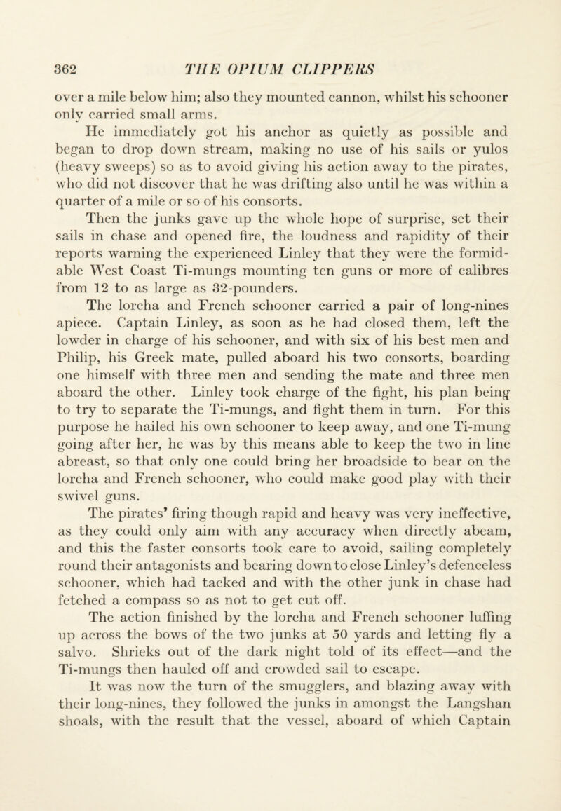 over a mile below him; also they mounted cannon, whilst his schooner only carried small arms. J He immediately got his anchor as quietly as possible and began to drop down stream, making no use of his sails or yulos (heavy sweeps) so as to avoid giving his action away to the pirates, who did not discover that he was drifting also until he was within a quarter of a mile or so of his consorts. Then the junks gave up the whole hope of surprise, set their sails in chase and opened fire, the loudness and rapidity of their reports warning the experienced Linley that they were the formid¬ able West Coast Ti-mungs mounting ten guns or more of calibres from 12 to as large as 32-pounders. The lorcha and French schooner carried a pair of long-nines apiece. Captain Linley, as soon as he had closed them, left the lowder in charge of his schooner, and with six of his best men and Philip, his Greek mate, pulled aboard his two consorts, boarding one himself with three men and sending the mate and three men aboard the other. Linley took charge of the fight, his plan being to try to separate the Ti-mungs, and fight them in turn. For this purpose he hailed his own schooner to keep away, and one Ti-mung going after her, he was by this means able to keep the two in line abreast, so that only one could bring her broadside to bear on the lorcha and French schooner, who could make good play with their swivel guns. The pirates’ firing though rapid and heavy was very ineffective, as they could only aim with any accuracy when directly abeam, and this the faster consorts took care to avoid, sailing completely round their antagonists and bearing down to close Linley’s defenceless schooner, which had tacked and with the other junk in chase had fetched a compass so as not to get cut off. The action finished by the lorcha and French schooner luffing up across the bows of the two junks at 50 yards and letting fly a salvo. Shrieks out of the dark night told of its effect—and the Ti-mungs then hauled off and crowded sail to escape. It was now the turn of the smugglers, and blazing away with their long-nines, they followed the junks in amongst the Langshan shoals, with the result that the vessel, aboard of which Captain
